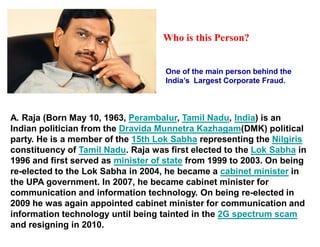 Who is this Person?


                                    One of the main person behind the
                                    India¶s Largest Corporate Fraud.



A. Raja (Born May 10, 1963, Perambalur, Tamil Nadu, India) is an
Indian politician from the Dravida Munnetra Kazhagam(DMK) political
party. He is a member of the 15th Lok Sabha representing the Nilgiris
constituency of Tamil Nadu. Raja was first elected to the Lok Sabha in
1996 and first served as minister of state from 1999 to 2003. On being
re-elected to the Lok Sabha in 2004, he became a cabinet minister in
the UPA government. In 2007, he became cabinet minister for
communication and information technology. On being re-elected in
2009 he was again appointed cabinet minister for communication and
information technology until being tainted in the 2G spectrum scam
and resigning in 2010.
 
