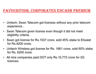 FAVOURITISM, CORPORATES ENCASH PREMIUM

‡ Unitech, Swan Telecom got licenses without any prior telecom
  experience .
‡ Swan Telecom given license even though it did not meet
  eligibility criteria.
‡ Swan got license for Rs.1537 crore, sold 45% stake to Etisalat
  for Rs.4200 crore.
‡ Unitech Wireless got license for Rs. 1661 crore, sold 60% stake
  for Rs. 6200 crore.
‡ All nine companies paid DOT only Rs.10,772 crore for 2G
  licences.
 