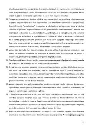11
privados, que reconheça a importância do investimento social, dos investimentos em infraestrutura
e que esteja vinculado à criação de uma estrutura tributária mais simples e progressiva. Vamos
colocar os pobres outra vez no orçamento e os super-ricos pagando impostos.
53. Proporemos uma reforma tributária solidária, justa e sustentável, que simplifique tributos e em que
os pobres paguem menos e os ricos paguem mais. Essa reforma será construída na perspectiva do
desenvolvimento, “simplificando” e reduzindo a tributação do consumo, corrigindo a injustiça
tributária ao garantir a progressividade tributária, preservando o financiamento do Estado de bem
estar social, restaurando o equilíbrio federativo, contemplando a transição para uma economia
ecologicamente sustentável e aperfeiçoando a tributação sobre o comércio internacional,
desonerando, progressivamente, produtos com maior valor agregado e tecnologia embarcada.
Queremos, também, corrigir um mecanismo que historicamente transfere renda das camadas mais
pobres para as camadas de maior renda da sociedade: a sonegação de impostos.
54. Vamos fazer os muito ricos pagarem imposto de renda, utilizando os recursos arrecadados para
investir de maneira inteligente em programas e projetos com alta capacidade de induzir o
crescimento, promover a igualdade e gerar ganhos de produtividade.
55. É tarefa prioritária coordenar a política econômica para combater a inflação e enfrentar a carestia,
em particular a dos alimentos e a dos combustíveis e eletricidade.
56. O atual governo renunciou ao uso de instrumentos importantes no combate à inflação, a começar
pela política de preços de combustíveis, além do abandono de políticas setoriais indutoras do
aumento da produção de bens críticos. Em contrapartida, implementa uma política de juros altos,
que freia a recuperação econômica e agrava o desemprego, mas com pouco impacto na inflação,
gerada basicamente por um choque de custos.
57. Vamos estabelecer uma política nacional de abastecimento, que inclui a retomada dos estoques
reguladores e a ampliação das políticas de financiamento e de apoio à produção de alimentos, aos
pequenos agricultores e à agricultura orgânica.
58. O país precisa de uma transição para uma nova política de preços dos combustíveis e do gás, que
considere os custos nacionais e que seja adequada à ampliação dos investimentos em refino e
distribuição e à redução da carestia. Os ganhos do pré-sal não podem se esvair por uma política de
preços internacionalizada e dolarizada: é preciso abrasileirar o preço dos combustíveis e ampliar a
produção nacional de derivados, com expansão do parque de refino.
59. Reduzir a volatilidade da moeda brasileira por meio da política cambial também é uma forma de
amenizar os impactos inflacionários de mudanças no cenário externo. A orientação passiva para a
 