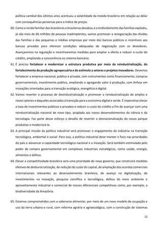 12
política cambial dos últimos anos acentuou a volatilidade da moeda brasileira em relação ao dólar
com consequências perversas para o índice de preços.
60. Como a renda familiar dos brasileiros e brasileiras desabou e o endividamento das famílias explodiu,
já são mais de 66 milhões de pessoas inadimplentes, vamos promover a renegociação das dívidas
das famílias e das pequenas e médias empresas por meio dos bancos públicos e incentivos aos
bancos privados para oferecer condições adequadas de negociação com os devedores.
Avançaremos na regulação e incentivaremos medidas para ampliar a oferta e reduzir o custo do
crédito, ampliando a concorrência no sistema bancário.
61. É preciso fortalecer e modernizar a estrutura produtiva por meio da reindustrialização, do
fortalecimento da produção agropecuária e do estímulo a setores e projetos inovadores. Devemos
fortalecer a empresa nacional, pública e privada, com instrumentos como financiamento, compras
governamentais, investimento público, ampliando e agregando valor à produção, com ênfase em
inovações orientadas para a transição ecológica, energética e digital.
62. Vamos reverter o processo de desindustrialização e promover a reindustrialização de amplos e
novos setores e daqueles associados à transição para a economia digital e verde. É imperativo elevar
a taxa de investimentos públicos e privados e reduzir o custo do crédito a fim de avançar com uma
reindustrialização nacional de novo tipo, acoplada aos novos desenvolvimentos da ciência e da
tecnologia. Faz parte desse esforço o desafio de reverter a desnacionalização do nosso parque
produtivo e modernizá-lo.
63. A principal missão da política industrial será promover o engajamento da indústria na transição
tecnológica, ambiental e social. Para isso, a política industrial deve manter o foco nas prioridades
do país e alavancar a capacidade tecnológica nacional e a inovação. Será também estimulada pelo
poder de compra governamental em complexos industriais estratégicos, como saúde, energia,
alimentos e defesa.
64. Elevar a competitividade brasileira será uma prioridade do novo governo, que construirá medidas
efetivas de desburocratização, de redução do custo do capital, de ampliação dos acordos comerciais
internacionais relevantes ao desenvolvimento brasileiro, de avanço na digitalização, de
investimentos na inovação, pesquisa científica e tecnológica, defesa do meio ambiente e
aproveitamento industrial e comercial de nossos diferenciais competitivos como, por exemplo, a
biodiversidade da Amazônia.
65. Estamos comprometidos com a soberania alimentar, por meio de um novo modelo de ocupação e
uso da terra urbana e rural, com reforma agrária e agroecológica, com a construção de sistemas
 