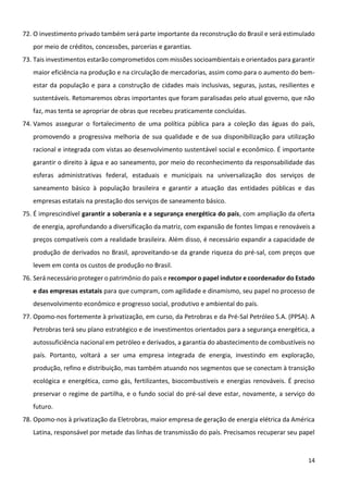 14
72. O investimento privado também será parte importante da reconstrução do Brasil e será estimulado
por meio de créditos, concessões, parcerias e garantias.
73. Tais investimentos estarão comprometidos com missões socioambientais e orientados para garantir
maior eficiência na produção e na circulação de mercadorias, assim como para o aumento do bem-
estar da população e para a construção de cidades mais inclusivas, seguras, justas, resilientes e
sustentáveis. Retomaremos obras importantes que foram paralisadas pelo atual governo, que não
faz, mas tenta se apropriar de obras que recebeu praticamente concluídas.
74. Vamos assegurar o fortalecimento de uma política pública para a coleção das águas do país,
promovendo a progressiva melhoria de sua qualidade e de sua disponibilização para utilização
racional e integrada com vistas ao desenvolvimento sustentável social e econômico. É importante
garantir o direito à água e ao saneamento, por meio do reconhecimento da responsabilidade das
esferas administrativas federal, estaduais e municipais na universalização dos serviços de
saneamento básico à população brasileira e garantir a atuação das entidades públicas e das
empresas estatais na prestação dos serviços de saneamento básico.
75. É imprescindível garantir a soberania e a segurança energética do país, com ampliação da oferta
de energia, aprofundando a diversificação da matriz, com expansão de fontes limpas e renováveis a
preços compatíveis com a realidade brasileira. Além disso, é necessário expandir a capacidade de
produção de derivados no Brasil, aproveitando-se da grande riqueza do pré-sal, com preços que
levem em conta os custos de produção no Brasil.
76. Será necessário proteger o patrimônio do país e recompor o papel indutor e coordenador do Estado
e das empresas estatais para que cumpram, com agilidade e dinamismo, seu papel no processo de
desenvolvimento econômico e progresso social, produtivo e ambiental do país.
77. Opomo-nos fortemente à privatização, em curso, da Petrobras e da Pré-Sal Petróleo S.A. (PPSA). A
Petrobras terá seu plano estratégico e de investimentos orientados para a segurança energética, a
autossuficiência nacional em petróleo e derivados, a garantia do abastecimento de combustíveis no
país. Portanto, voltará a ser uma empresa integrada de energia, investindo em exploração,
produção, refino e distribuição, mas também atuando nos segmentos que se conectam à transição
ecológica e energética, como gás, fertilizantes, biocombustíveis e energias renováveis. É preciso
preservar o regime de partilha, e o fundo social do pré-sal deve estar, novamente, a serviço do
futuro.
78. Opomo-nos à privatização da Eletrobras, maior empresa de geração de energia elétrica da América
Latina, responsável por metade das linhas de transmissão do país. Precisamos recuperar seu papel
 