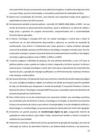 15
como patrimônio do povo, preservando nossa soberania energética, e viabilizando programas como
o Luz para Todos, que terá continuidade, e uma política sustentável de modicidade tarifária.
79. Opomo-nos à privatização dos Correios, uma empresa com importante função social, logística e
capilaridade em todo o território nacional.
80. Fortaleceremos também os bancos públicos – como BB, CEF, BNDES, BNB, BASA e a FINEP – em sua
missão de fomento ao desenvolvimento econômico, social e ambiental e na oferta de crédito a
longo prazo e garantias em projetos estruturantes, compromissados com a sustentabilidade
financeira dessas operações.
81. A Ciência, Tecnologia e Inovação (CTI) tem um caráter estratégico e central para o Brasil se
transformar em um país efetivamente desenvolvido e soberano, no caminho da sociedade do
conhecimento. Essa diretriz é fundamental para nosso governo e implica combinar educação
universal de qualidade, pesquisa científica básica e tecnológica, inovação e inclusão social. Para tal,
é necessário recompor o sistema nacional de fomento do desenvolvimento científico e tecnológico,
via fundos e agências públicas como o FNDCT, o CNPq e a CAPES.
82. É preciso assegurar a liberdade de pesquisa, em suas distintas dimensões, e usar a CTI para as
políticas públicas e para a gestão em todos os níveis, integrando o território nacional. A ciência é
essencial para a inovação tecnológica e social, bem como para o aproveitamento sustentável das
riquezas do país, a geração de empregos qualificados e o enfrentamento das mudanças climáticas
e das ameaças à saúde pública.
83. Na mesma dimensão, é fundamental inovar para enfrentar o desafio da transformação tecnológica
em curso, ecológica energética e digital, com políticas de Estado que busquem garantir qualidade
de vida, em dimensões que ultrapassam o mundo da produção. É necessário fortalecer o Sistema
Nacional de Ciência, Tecnologia e Inovação (SNCTI) para que a sociedade usufrua dos benefícios do
processo de geração de conhecimento.
84. Para o Brasil entrar na era do conhecimento será necessário também uma estratégia econômica
que contemple junto do fomento à ciência, à tecnologia e à inovação, os elementos da Economia
Criativa e da economia da cultura e que acelere a transição digital, o uso da inteligência artificial, a
biotecnologia e a nanotecnologia, em processos produtivos sofisticados com maior valor agregado.
85. Iniciaremos um grande processo de transformação digital no país, assegurando internet de
qualidade em todo território e para todos e todas. Garantiremos também o direito à inclusão no
ambiente da conectividade.
86. Voltaremos a estimular a indústria do turismo, grande fonte de geração de empregos, por meio da
valorização da cultura, do patrimônio histórico e da biodiversidade brasileiras e do ecoturismo.
 