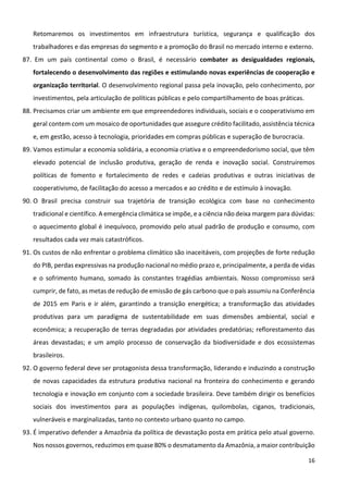 16
Retomaremos os investimentos em infraestrutura turística, segurança e qualificação dos
trabalhadores e das empresas do segmento e a promoção do Brasil no mercado interno e externo.
87. Em um país continental como o Brasil, é necessário combater as desigualdades regionais,
fortalecendo o desenvolvimento das regiões e estimulando novas experiências de cooperação e
organização territorial. O desenvolvimento regional passa pela inovação, pelo conhecimento, por
investimentos, pela articulação de políticas públicas e pelo compartilhamento de boas práticas.
88. Precisamos criar um ambiente em que empreendedores individuais, sociais e o cooperativismo em
geral contem com um mosaico de oportunidades que assegure crédito facilitado, assistência técnica
e, em gestão, acesso à tecnologia, prioridades em compras públicas e superação de burocracia.
89. Vamos estimular a economia solidária, a economia criativa e o empreendedorismo social, que têm
elevado potencial de inclusão produtiva, geração de renda e inovação social. Construiremos
políticas de fomento e fortalecimento de redes e cadeias produtivas e outras iniciativas de
cooperativismo, de facilitação do acesso a mercados e ao crédito e de estímulo à inovação.
90. O Brasil precisa construir sua trajetória de transição ecológica com base no conhecimento
tradicional e científico. A emergência climática se impõe, e a ciência não deixa margem para dúvidas:
o aquecimento global é inequívoco, promovido pelo atual padrão de produção e consumo, com
resultados cada vez mais catastróficos.
91. Os custos de não enfrentar o problema climático são inaceitáveis, com projeções de forte redução
do PIB, perdas expressivas na produção nacional no médio prazo e, principalmente, a perda de vidas
e o sofrimento humano, somado às constantes tragédias ambientais. Nosso compromisso será
cumprir, de fato, as metas de redução de emissão de gás carbono que o país assumiu na Conferência
de 2015 em Paris e ir além, garantindo a transição energética; a transformação das atividades
produtivas para um paradigma de sustentabilidade em suas dimensões ambiental, social e
econômica; a recuperação de terras degradadas por atividades predatórias; reflorestamento das
áreas devastadas; e um amplo processo de conservação da biodiversidade e dos ecossistemas
brasileiros.
92. O governo federal deve ser protagonista dessa transformação, liderando e induzindo a construção
de novas capacidades da estrutura produtiva nacional na fronteira do conhecimento e gerando
tecnologia e inovação em conjunto com a sociedade brasileira. Deve também dirigir os benefícios
sociais dos investimentos para as populações indígenas, quilombolas, ciganos, tradicionais,
vulneráveis e marginalizadas, tanto no contexto urbano quanto no campo.
93. É imperativo defender a Amazônia da política de devastação posta em prática pelo atual governo.
Nos nossos governos, reduzimos em quase 80% o desmatamento da Amazônia, a maior contribuição
 