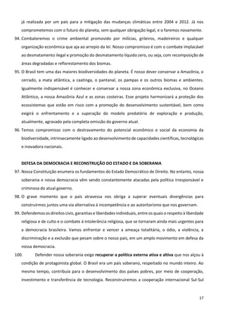 17
já realizada por um país para a mitigação das mudanças climáticas entre 2004 e 2012. Já nos
comprometemos com o futuro do planeta, sem qualquer obrigação legal, e o faremos novamente.
94. Combateremos o crime ambiental promovido por milícias, grileiros, madeireiros e qualquer
organização econômica que aja ao arrepio da lei. Nosso compromisso é com o combate implacável
ao desmatamento ilegal e promoção do desmatamento líquido zero, ou seja, com recomposição de
áreas degradadas e reflorestamento dos biomas.
95. O Brasil tem uma das maiores biodiversidades do planeta. É nosso dever conservar a Amazônia, o
cerrado, a mata atlântica, a caatinga, o pantanal, os pampas e os outros biomas e ambientes.
Igualmente indispensável é conhecer e conservar a nossa zona econômica exclusiva, no Oceano
Atlântico, a nossa Amazônia Azul e as zonas costeiras. Esse projeto harmonizará a proteção dos
ecossistemas que estão em risco com a promoção do desenvolvimento sustentável, bem como
exigirá o enfrentamento e a superação do modelo predatório de exploração e produção,
atualmente, agravado pela completa omissão do governo atual.
96. Temos compromisso com o destravamento do potencial econômico e social da economia da
biodiversidade, intrinsecamente ligado ao desenvolvimento de capacidades científicas, tecnológicas
e inovadora nacionais.
DEFESA DA DEMOCRACIA E RECONSTRUÇÃO DO ESTADO E DA SOBERANIA
97. Nossa Constituição enumera os fundamentos do Estado Democrático de Direito. No entanto, nossa
soberania e nossa democracia vêm sendo constantemente atacadas pela política irresponsável e
criminosa do atual governo.
98. O grave momento que o país atravessa nos obriga a superar eventuais divergências para
construirmos juntos uma via alternativa à incompetência e ao autoritarismo que nos governam.
99. Defendemos os direitos civis, garantias e liberdades individuais, entre os quais o respeito à liberdade
religiosa e de culto e o combate à intolerância religiosa, que se tornaram ainda mais urgentes para
a democracia brasileira. Vamos enfrentar e vencer a ameaça totalitária, o ódio, a violência, a
discriminação e a exclusão que pesam sobre o nosso país, em um amplo movimento em defesa da
nossa democracia.
100. Defender nossa soberania exige recuperar a política externa ativa e altiva que nos alçou à
condição de protagonista global. O Brasil era um país soberano, respeitado no mundo inteiro. Ao
mesmo tempo, contribuía para o desenvolvimento dos países pobres, por meio de cooperação,
investimento e transferência de tecnologia. Reconstruiremos a cooperação internacional Sul-Sul
 