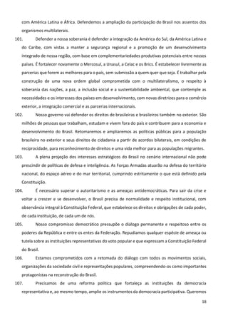 18
com América Latina e África. Defendemos a ampliação da participação do Brasil nos assentos dos
organismos multilaterais.
101. Defender a nossa soberania é defender a integração da América do Sul, da América Latina e
do Caribe, com vistas a manter a segurança regional e a promoção de um desenvolvimento
integrado de nossa região, com base em complementariedades produtivas potenciais entre nossos
países. É fortalecer novamente o Mercosul, a Unasul, a Celac e os Brics. É estabelecer livremente as
parcerias que forem as melhores para o país, sem submissão a quem quer que seja. É trabalhar pela
construção de uma nova ordem global comprometida com o multilateralismo, o respeito à
soberania das nações, a paz, a inclusão social e a sustentabilidade ambiental, que contemple as
necessidades e os interesses dos países em desenvolvimento, com novas diretrizes para o comércio
exterior, a integração comercial e as parcerias internacionais.
102. Nosso governo vai defender os direitos de brasileiras e brasileiros também no exterior. São
milhões de pessoas que trabalham, estudam e vivem fora do país e contribuem para a economia e
desenvolvimento do Brasil. Retomaremos e ampliaremos as políticas públicas para a população
brasileira no exterior e seus direitos de cidadania a partir de acordos bilaterais, em condições de
reciprocidade, para reconhecimento de direitos e uma vida melhor para as populações migrantes.
103. A plena projeção dos interesses estratégicos do Brasil no cenário internacional não pode
prescindir de políticas de defesa e inteligência. As Forças Armadas atuarão na defesa do território
nacional, do espaço aéreo e do mar territorial, cumprindo estritamente o que está definido pela
Constituição.
104. É necessário superar o autoritarismo e as ameaças antidemocráticas. Para sair da crise e
voltar a crescer e se desenvolver, o Brasil precisa de normalidade e respeito institucional, com
observância integral à Constituição Federal, que estabelece os direitos e obrigações de cada poder,
de cada instituição, de cada um de nós.
105. Nosso compromisso democrático pressupõe o diálogo permanente e respeitoso entre os
poderes da República e entre os entes da Federação. Repudiamos qualquer espécie de ameaça ou
tutela sobre as instituições representativas do voto popular e que expressam a Constituição Federal
do Brasil.
106. Estamos comprometidos com a retomada do diálogo com todos os movimentos sociais,
organizações da sociedade civil e representações populares, compreendendo-os como importantes
protagonistas na reconstrução do Brasil.
107. Precisamos de uma reforma política que fortaleça as instituições da democracia
representativa e, ao mesmo tempo, amplie os instrumentos da democracia participativa. Queremos
 
