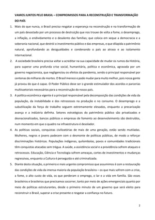 2
VAMOS JUNTOS PELO BRASIL – COMPROMISSOS PARA A RECONSTRUÇÃO E TRANSFORMAÇÃO
DO PAÍS
1. Mais do que nunca, o Brasil precisa resgatar a esperança na reconstrução e na transformação de
um país devastado por um processo de destruição que nos trouxe de volta a fome, o desemprego,
a inflação, o endividamento e o desalento das famílias; que coloca em xeque a democracia e a
soberania nacional, que destrói o investimento público e das empresas, e que dilapida o patrimônio
natural, aprofundando as desigualdades e condenando o país ao atraso e ao isolamento
internacional.
2. A sociedade brasileira precisa voltar a acreditar na sua capacidade de mudar os rumos da História,
para superar uma profunda crise social, humanitária, política e econômica, agravada por um
governo negacionista, que negligenciou os efeitos da pandemia, sendo o principal responsável por
centenas de milhares de mortes. O Brasil merece e pode mudar para muito melhor, pois nossa gente
já provou do que é capaz. O Poder Público deve ser o grande estimulador dos acordos e parcerias
multissetoriais necessários para a reconstrução do nosso país.
3. A política econômica vigente é a principal responsável pela decomposição das condições de vida da
população, da instabilidade e dos retrocessos na produção e no consumo. O desemprego e a
subutilização da força de trabalho seguem extremamente elevados, enquanto a precarização
avança e a indústria definha. Setores estratégicos do patrimônio público são privatizados e
desnacionalizados, bancos públicos e empresas de fomento ao desenvolvimento são destruídos,
num momento em que o quadro na infraestrutura é desolador.
4. As políticas sociais, conquistas civilizatórias de mais de uma geração, estão sendo mutiladas.
Mulheres, negros e jovens padecem com o desmonte de políticas públicas, de modo a reforçar
discriminações históricas. Populações indígenas, quilombolas, povos e comunidades tradicionais
têm conquistas atacadas sem trégua. A saúde, a assistência social e a previdência sofrem ataques e
retrocessos. Educação, Ciência e Tecnologia sofrem ameaças, cortes de investimentos e mudanças
regressivas, enquanto a Cultura é perseguida e até criminalizada.
5. Diante desta situação, o primeiro e mais urgente compromisso que assumimos é com a restauração
das condições de vida da imensa maioria da população brasileira – os que mais sofrem com a crise,
a fome, o alto custo de vida, os que perderam o emprego, o lar e a vida em família. São esses
brasileiros e brasileiras que precisamos socorrer, tanto por meio de ações emergenciais quanto por
meio de políticas estruturantes, desde o primeiro minuto de um governo que será eleito para
reconstruir o Brasil, superar a crise presente e resgatar a confiança no futuro.
 