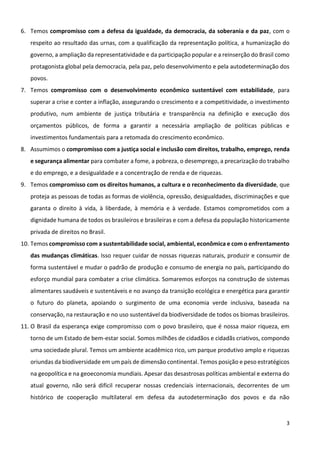 3
6. Temos compromisso com a defesa da igualdade, da democracia, da soberania e da paz, com o
respeito ao resultado das urnas, com a qualificação da representação política, a humanização do
governo, a ampliação da representatividade e da participação popular e a reinserção do Brasil como
protagonista global pela democracia, pela paz, pelo desenvolvimento e pela autodeterminação dos
povos.
7. Temos compromisso com o desenvolvimento econômico sustentável com estabilidade, para
superar a crise e conter a inflação, assegurando o crescimento e a competitividade, o investimento
produtivo, num ambiente de justiça tributária e transparência na definição e execução dos
orçamentos públicos, de forma a garantir a necessária ampliação de políticas públicas e
investimentos fundamentais para a retomada do crescimento econômico.
8. Assumimos o compromisso com a justiça social e inclusão com direitos, trabalho, emprego, renda
e segurança alimentar para combater a fome, a pobreza, o desemprego, a precarização do trabalho
e do emprego, e a desigualdade e a concentração de renda e de riquezas.
9. Temos compromisso com os direitos humanos, a cultura e o reconhecimento da diversidade, que
proteja as pessoas de todas as formas de violência, opressão, desigualdades, discriminações e que
garanta o direito à vida, à liberdade, à memória e à verdade. Estamos comprometidos com a
dignidade humana de todos os brasileiros e brasileiras e com a defesa da população historicamente
privada de direitos no Brasil.
10. Temos compromisso com a sustentabilidade social, ambiental, econômica e com o enfrentamento
das mudanças climáticas. Isso requer cuidar de nossas riquezas naturais, produzir e consumir de
forma sustentável e mudar o padrão de produção e consumo de energia no país, participando do
esforço mundial para combater a crise climática. Somaremos esforços na construção de sistemas
alimentares saudáveis e sustentáveis e no avanço da transição ecológica e energética para garantir
o futuro do planeta, apoiando o surgimento de uma economia verde inclusiva, baseada na
conservação, na restauração e no uso sustentável da biodiversidade de todos os biomas brasileiros.
11. O Brasil da esperança exige compromisso com o povo brasileiro, que é nossa maior riqueza, em
torno de um Estado de bem-estar social. Somos milhões de cidadãos e cidadãs criativos, compondo
uma sociedade plural. Temos um ambiente acadêmico rico, um parque produtivo amplo e riquezas
oriundas da biodiversidade em um país de dimensão continental. Temos posição e peso estratégicos
na geopolítica e na geoeconomia mundiais. Apesar das desastrosas políticas ambiental e externa do
atual governo, não será difícil recuperar nossas credenciais internacionais, decorrentes de um
histórico de cooperação multilateral em defesa da autodeterminação dos povos e da não
 