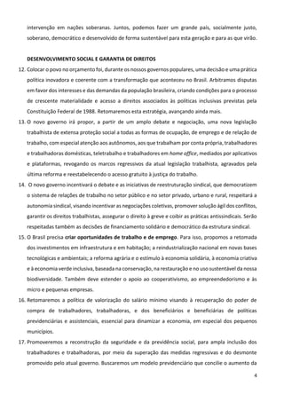4
intervenção em nações soberanas. Juntos, podemos fazer um grande país, socialmente justo,
soberano, democrático e desenvolvido de forma sustentável para esta geração e para as que virão.
DESENVOLVIMENTO SOCIAL E GARANTIA DE DIREITOS
12. Colocar o povo no orçamento foi, durante os nossos governos populares, uma decisão e uma prática
política inovadora e coerente com a transformação que aconteceu no Brasil. Arbitramos disputas
em favor dos interesses e das demandas da população brasileira, criando condições para o processo
de crescente materialidade e acesso a direitos associados às políticas inclusivas previstas pela
Constituição Federal de 1988. Retomaremos esta estratégia, avançando ainda mais.
13. O novo governo irá propor, a partir de um amplo debate e negociação, uma nova legislação
trabalhista de extensa proteção social a todas as formas de ocupação, de emprego e de relação de
trabalho, com especial atenção aos autônomos, aos que trabalham por conta própria, trabalhadores
e trabalhadoras domésticas, teletrabalho e trabalhadores em home office, mediados por aplicativos
e plataformas, revogando os marcos regressivos da atual legislação trabalhista, agravados pela
última reforma e reestabelecendo o acesso gratuito à justiça do trabalho.
14. O novo governo incentivará o debate e as iniciativas de reestruturação sindical, que democratizem
o sistema de relações de trabalho no setor público e no setor privado, urbano e rural, respeitará a
autonomia sindical, visando incentivar as negociações coletivas, promover solução ágil dos conflitos,
garantir os direitos trabalhistas, assegurar o direito à greve e coibir as práticas antissindicais. Serão
respeitadas também as decisões de financiamento solidário e democrático da estrutura sindical.
15. O Brasil precisa criar oportunidades de trabalho e de emprego. Para isso, propomos a retomada
dos investimentos em infraestrutura e em habitação; a reindustrialização nacional em novas bases
tecnológicas e ambientais; a reforma agrária e o estímulo à economia solidária, à economia criativa
e à economia verde inclusiva, baseada na conservação, na restauração e no uso sustentável da nossa
biodiversidade. Também deve estender o apoio ao cooperativismo, ao empreendedorismo e às
micro e pequenas empresas.
16. Retomaremos a política de valorização do salário mínimo visando à recuperação do poder de
compra de trabalhadores, trabalhadoras, e dos beneficiários e beneficiárias de políticas
previdenciárias e assistenciais, essencial para dinamizar a economia, em especial dos pequenos
municípios.
17. Promoveremos a reconstrução da seguridade e da previdência social, para ampla inclusão dos
trabalhadores e trabalhadoras, por meio da superação das medidas regressivas e do desmonte
promovido pelo atual governo. Buscaremos um modelo previdenciário que concilie o aumento da
 