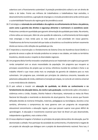 5
cobertura com o financiamento sustentável. A proteção previdenciária voltará a ser um direito de
todos e de todas. Frente aos milhares de trabalhadores e trabalhadoras hoje excluídos, o
desenvolvimento econômico, a geração de empregos e a inclusão previdenciária serão centrais para
a sustentabilidade financeira do regime geral de previdência social.
18. É estratégica a retomada da centralidade e da urgência no enfrentamento da fome e da pobreza,
assim como a garantia dos direitos à segurança alimentar e nutricional e à assistência social.
Produzimos comida em quantidade para garantir alimentação de qualidade para todos. No entanto,
a fome voltou ao nosso país. Além de uma questão de soberania, o enfrentamento da fome exigirá
mais empregos e mais renda para os mais pobres e será prioridade em nosso governo.
Trabalharemos de forma incansável até que todos os brasileiros e as brasileiras tenham novamente
direito ao menos a três refeições de qualidade por dia.
19. É imperativo a reconstrução e o fortalecimento do Sistema Único de Assistência Social (SUAS) e a
garantia de acesso a ações de inclusão produtiva no campo e nas cidades, em todos os territórios
brasileiros, aliando escala e respeito às diversidades regionais.
20. Um programa Bolsa Família renovado e ampliado precisa ser implantado com urgência para garantir
renda compatível com as atuais necessidades da população. Um programa que recupere as
principais características do projeto que se tornou referência mundial de combate à fome e ao
trabalho infantil e que inove ainda mais na ampliação da garantia de cidadania para os mais
vulneráveis. Um programa que, orientado por princípios de cobertura crescente, baseados em
patamares adequados de renda, viabilizará a transição por etapas, no rumo de um sistema universal
e uma renda básica de cidadania.
21. O país voltará a investir em educação de qualidade, no direito ao conhecimento e no
fortalecimento da educação básica, da creche à pós-graduação, coordenando ações articuladas e
sistêmicas entre a União, Estados, Distrito Federal e Municípios, retomando as metas do Plano
Nacional de Educação e revertendo os desmontes do atual governo. Para os alunos que ficaram
defasados devidos às inúmeras limitações, materiais, pedagógicas ou tecnológicas, durante a crise
sanitária, afirmamos o compromisso do novo governo com um programa de recuperação
educacional concomitante a educação regular, para que possam superar esse grave déficit de
aprendizagem. A educação é investimento essencial para fazer do Brasil um país desenvolvido,
independente e igualitário, mais criativo e feliz.
22. O nosso objetivo é resgatar e fortalecer os princípios do projeto democrático de educação, que foi
desmontado e aviltado. Para participar da sociedade do conhecimento, é fundamental o resgate de
um projeto de educação que dialogue com o projeto de desenvolvimento nacional. Para isso, é
 
