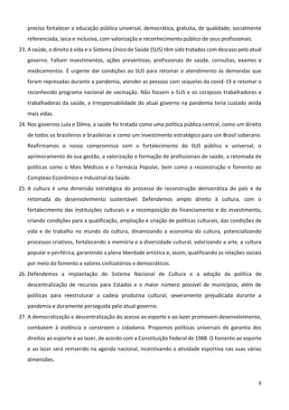 6
preciso fortalecer a educação pública universal, democrática, gratuita, de qualidade, socialmente
referenciada, laica e inclusiva, com valorização e reconhecimento público de seus profissionais.
23. A saúde, o direito à vida e o Sistema Único de Saúde (SUS) têm sido tratados com descaso pelo atual
governo. Faltam investimentos, ações preventivas, profissionais de saúde, consultas, exames e
medicamentos. É urgente dar condições ao SUS para retomar o atendimento às demandas que
foram represadas durante a pandemia, atender as pessoas com sequelas da covid-19 e retomar o
reconhecido programa nacional de vacinação. Não fossem o SUS e os corajosos trabalhadores e
trabalhadoras da saúde, a irresponsabilidade do atual governo na pandemia teria custado ainda
mais vidas.
24. Nos governos Lula e Dilma, a saúde foi tratada como uma política pública central, como um direito
de todos os brasileiros e brasileiras e como um investimento estratégico para um Brasil soberano.
Reafirmamos o nosso compromisso com o fortalecimento do SUS público e universal, o
aprimoramento da sua gestão, a valorização e formação de profissionais de saúde, a retomada de
políticas como o Mais Médicos e o Farmácia Popular, bem como a reconstrução e fomento ao
Complexo Econômico e Industrial da Saúde.
25. A cultura é uma dimensão estratégica do processo de reconstrução democrática do país e da
retomada do desenvolvimento sustentável. Defendemos amplo direito à cultura, com o
fortalecimento das instituições culturais e a recomposição do financiamento e do investimento,
criando condições para a qualificação, ampliação e criação de políticas culturais, das condições de
vida e de trabalho no mundo da cultura, dinamizando a economia da cultura, potencializando
processos criativos, fortalecendo a memória e a diversidade cultural, valorizando a arte, a cultura
popular e periférica, garantindo a plena liberdade artística e, assim, qualificando as relações sociais
por meio do fomento a valores civilizatórios e democráticos.
26. Defendemos a implantação do Sistema Nacional de Cultura e a adoção da política de
descentralização de recursos para Estados e o maior número possível de municípios, além de
políticas para reestruturar a cadeia produtiva cultural, severamente prejudicada durante a
pandemia e duramente perseguida pelo atual governo.
27. A democratização e descentralização do acesso ao esporte e ao lazer promovem desenvolvimento,
combatem à violência e constroem a cidadania. Propomos políticas universais de garantia dos
direitos ao esporte e ao lazer, de acordo com a Constituição Federal de 1988. O fomento ao esporte
e ao lazer será reinserido na agenda nacional, incentivando a atividade esportiva nas suas várias
dimensões.
 
