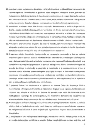 7
28. Incentivaremos o protagonismo dos atletas e o fortalecimento da gestão pública e transparente do
sistema esportivo, contemplando os governos locais e regionais. O esporte e lazer, por meio do
fortalecimento do Sistema Nacional de Esportes, serão instrumentos de resgate do orgulho nacional
e da construção de uma cidadania democrática e plural, especialmente no combate à desigualdade
social, na promoção da cultura da paz e contra qualquer tipo de intolerância e preconceito.
29. Nas cidades brasileiras, vivem 85% da nossa população. Retomaremos as políticas de garantia do
direito à cidade, combatendo desigualdades territoriais, em direção a uma ampla reforma urbana,
reduzindo as desigualdades socioterritoriais e promovendo a transição ecológica das cidades por
meio de investimentos integrados em infraestrutura de transporte público, habitação, saneamento
básico e equipamentos sociais. Apoiaremos e incentivaremos as cidades criativas e sustentáveis.
30. Voltaremos a ter um amplo programa de acesso à moradia, com mecanismos de financiamento
adequados a cada tipo de público. Ter uma moradia digna, proteção primeira da família, é um direito
de todos e todas e um requisito para um Brasil desenvolvido e soberano.
31. A segurança pública é um direito fundamental e sua conservação e promoção se dará por meio da
implementação de políticas públicas interfederativas e intersetoriais pautadas pela valorização da
vida e da integridade física, pela articulação entre prevenção e uso qualificado da ação policial, pela
transparência e pela participação social. As políticas de segurança pública contemplarão ações de
atenção às vítimas e priorizarão a prevenção, a investigação e o processamento de crimes e
violências contra mulheres, juventude negra e população LGBTQIA+. É fundamental uma política
coordenada e integrada nacionalmente para a redução de homicídios envolvendo investimento,
tecnologia, enfrentamento do crime organizado e das milícias, além de políticas públicas específicas
para as populações vulnerabilizadas pela criminalidade.
32. O governo federal vai implementar e aprimorar o Sistema Único de Segurança Pública,
modernizando estratégias, instrumentos e mecanismos de governança e gestão. Serão realizadas
reformas para ampliar a eficiência do Sistema de Segurança por meio da modernização das
instituições de segurança, das carreiras policiais, dos mecanismos de fiscalização e supervisão da
atividade policial e do aprimoramento das suas relações com o Sistema de Justiça Criminal.
33. A valorização do profissional de segurança pública será um princípio orientador de todas as políticas
públicas da área. Serão implementados canais de escuta e diálogo com os profissionais, programas
de atenção biopsicossocial, e ações de promoção e garantia do respeito das suas identidades e
diversidades.
34. O país precisa de uma nova política sobre drogas, intersetorial e focada na redução de riscos, na
prevenção, tratamento e assistência ao usuário. O atual modelo bélico de combate ao tráfico será
 