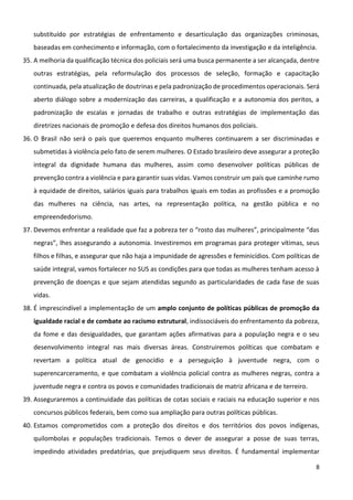 8
substituído por estratégias de enfrentamento e desarticulação das organizações criminosas,
baseadas em conhecimento e informação, com o fortalecimento da investigação e da inteligência.
35. A melhoria da qualificação técnica dos policiais será uma busca permanente a ser alcançada, dentre
outras estratégias, pela reformulação dos processos de seleção, formação e capacitação
continuada, pela atualização de doutrinas e pela padronização de procedimentos operacionais. Será
aberto diálogo sobre a modernização das carreiras, a qualificação e a autonomia dos peritos, a
padronização de escalas e jornadas de trabalho e outras estratégias de implementação das
diretrizes nacionais de promoção e defesa dos direitos humanos dos policiais.
36. O Brasil não será o país que queremos enquanto mulheres continuarem a ser discriminadas e
submetidas à violência pelo fato de serem mulheres. O Estado brasileiro deve assegurar a proteção
integral da dignidade humana das mulheres, assim como desenvolver políticas públicas de
prevenção contra a violência e para garantir suas vidas. Vamos construir um país que caminhe rumo
à equidade de direitos, salários iguais para trabalhos iguais em todas as profissões e a promoção
das mulheres na ciência, nas artes, na representação política, na gestão pública e no
empreendedorismo.
37. Devemos enfrentar a realidade que faz a pobreza ter o “rosto das mulheres”, principalmente “das
negras”, lhes assegurando a autonomia. Investiremos em programas para proteger vítimas, seus
filhos e filhas, e assegurar que não haja a impunidade de agressões e feminicídios. Com políticas de
saúde integral, vamos fortalecer no SUS as condições para que todas as mulheres tenham acesso à
prevenção de doenças e que sejam atendidas segundo as particularidades de cada fase de suas
vidas.
38. É imprescindível a implementação de um amplo conjunto de políticas públicas de promoção da
igualdade racial e de combate ao racismo estrutural, indissociáveis do enfrentamento da pobreza,
da fome e das desigualdades, que garantam ações afirmativas para a população negra e o seu
desenvolvimento integral nas mais diversas áreas. Construiremos políticas que combatam e
revertam a política atual de genocídio e a perseguição à juventude negra, com o
superencarceramento, e que combatam a violência policial contra as mulheres negras, contra a
juventude negra e contra os povos e comunidades tradicionais de matriz africana e de terreiro.
39. Asseguraremos a continuidade das políticas de cotas sociais e raciais na educação superior e nos
concursos públicos federais, bem como sua ampliação para outras políticas públicas.
40. Estamos comprometidos com a proteção dos direitos e dos territórios dos povos indígenas,
quilombolas e populações tradicionais. Temos o dever de assegurar a posse de suas terras,
impedindo atividades predatórias, que prejudiquem seus direitos. É fundamental implementar
 