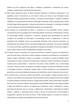 9
políticas que lhes assegurem vida digna e cidadania, respeitando e valorizando sua cultura,
tradições, modo de vida e conhecimentos tradicionais.
41. Não haverá democracia plena no Brasil enquanto brasileiras e brasileiros continuarem a ser
agredidos, moral e fisicamente, ou até mesmo mortos por conta de sua orientação sexual.
Propomos políticas que garantam os direitos, o combate à discriminação e o respeito à cidadania
LGBTQIA+ em suas diferentes formas de manifestação e expressão. Políticas que garantam o direito
à saúde integral desta população, a inclusão e permanência na educação, no mercado de trabalho
e que reconheçam o direito das identidades de gênero e suas expressões.
42. No processo de reconstrução do Brasil, a juventude na sua pluralidade merece respeito,
reconhecimento de seu protagonismo e demandas políticas transversais. Enfrentaremos o cenário
de desemprego elevado, conjuntural e estrutural, agravado pela disseminação de sistemas
complexos de tecnologia da informação. O desemprego, a fome, a insegurança e a falta de
perspectiva são realidades comuns nas juventudes brasileiras neste momento. Queremos um
projeto de país que viabilize novas e mais oportunidades para a juventude, com acesso à educação
e à cultura, promoção, qualificação e geração de empregos de qualidade. Um país que assegure a
todos e todas o direito à vida, com dignidade e liberdade, e aos sonhos.
43. Um Brasil inclusivo e acessível, com a garantia de direitos e respeito a pessoas com deficiência é
uma de nossas metas. Para tanto é preciso assegurar às pessoas com deficiência e suas famílias o
acesso à saúde, à educação, à cultura e ao esporte, e a inserção no mundo do trabalho. Nosso
compromisso é romper as barreiras do capacitismo e assegurar a todos os brasileiros e brasileiras
inserção social, oportunidades e autonomia. Para tanto, vamos trabalhar com a comunicação
acessível e inclusiva, investir em pesquisa e inovação e assegurar à pessoa com deficiência o acesso
a tecnologias assistivas e, sobretudo, integrar todas as esferas de governo e da sociedade para
garantimos a premissa de cidadania das pessoas com deficiência, de que “nada sobre nós, sem nós“.
44. É necessário que se promova a defesa das famílias, com proteção e cuidado prioritário com as
crianças e suas infâncias, em especial por meio do combate à pobreza, da garantia de acesso integral
às políticas públicas e do direito ao brincar. Assegurando proteção, saúde, alimentação, educação e
bem-estar para a primeira infância. Nosso governo dará prioridade absoluta à promoção, proteção
e defesa dos direitos da criança e do adolescente, erradicando a fome, combatendo a miséria,
garantindo perspectivas para as crianças e adolescentes, enfrentando a exploração do trabalho
infantil, a violência, a exploração sexual e todas as formas de preconceitos e discriminações e
assegurando a garantia do direito ao brincar. Terão atenção especial as milhares de crianças e
adolescentes em situação de orfandade decorrentes da Covid-19.
 
