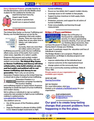 http://www.orrvilleareaunitedway.org/
140 E. Market St., Orrville, OH 44667 * 330-683-8181
Percy’s Backpack Program provides food for 42
Orrville Elementary and 15 Orrville Middle school
students for the weekend for families are
experiencing food insecurity.
Urgent need: Snacks
Fruit snacks or granola bars
(avoid nuts or peanut butter)
Anti-Human Trafficking
The United Way Center on Human Trafficking and
Slavery was founded because we can be the
generation that ends modern
slavery. There are more slaves
today than at any other time in
history. Let’s take action -
together.
Currently, there are more than
20 million victims of human
trafficking around the world. Human trafficking
affects every corner of the earth, from rural to
urban areas, regardless of a nation's wealth.
Programs that prevent and combat modern
slavery are critical to creating healthy, safe and
resilient communities. The United Way Center
on Human Trafficking and Slavery will drive
collaboration, help build solutions at scale,
and fuel public and political will to end
human trafficking and slavery in our
generation. That is why we are joining
Generation Freedom because the United State has
a critical role to play in ending human trafficking.
Generation Freedom is a
nonpartisan campaign founded by
the country’s leading
anti-trafficking experts to inspire historic American
leadership to break the back of human trafficking
and modern slavery.
We’re calling on individuals to sign our petition
urging the next president to fight human trafficking
making it a global priority:
www.generation-freedom.org
Our platform aims to:
 Use all the powers of the Presidency global
priority.
 Urge the President to allocate $3 billion (USD)
in U.S. federal budget investments to fight
human trafficking.
 Ensure our tax dollars don’t support modern slavery.
 Leverage access to US markets to free people.
 Support business incentives to hold supply chains
accountable.
 Protection, inclusion, and support for all victims of
human trafficking.
 Foster accountability and learning through
measurement.
Bridges of Wayne and Holmes
Bridges Out of Poverty is a
framework for understanding
poverty. It is about appreciating
economic diversity. If we can just shift
our thinking about economics, then
we have the power to shape our reality. Having or not
having doesn't change your thinking.
Our goal: To positively impact the education and lives of
individuals in poverty.
The Bridges Model is not a program. People and
organizations use Bridges to develop programs and
strategies that:
 improve relationships at the individual level
 improve outcomes at the organizational level
 change systems at the community level
Join us for a community evening workshops. Dates &
Times: TBD.
Private sessions at your organization are
available upon request.
WHO WE ARE
Steering Committee
GET IN TOUCH!
For more information, click here.
Contact us to schedule a facilitated session for your
organization.
OUR WORKSHOPS
Bridges@Community
Bridges@Work
Our goal is to create long-lasting
changes that prevent problems from
happening in the first place.
 