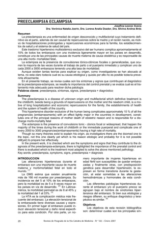 PREECLAMPSIA ECLAMPSIA
Josefina Leonor Avena
Dra. Verónica Natalia Joerin, Dra. Lorena Analía Dozdor, Dra. Silvina Andrea Brés

Resumen
La preeclampsia es una enfermedad de origen desconocido y multifactorial cuyo tratamiento definitivo es el parto, además de ser causal de repercusiones sobre la madre y el recién nacido, es motivo de hospitalizaciones prolongadas y repercusiones económicas para la familia, los establecimientos de salud y el sistema de salud del país.
Este trastorno hipertensivo multisistémico exclusivo del ser humano complica aproximadamente el
10% de todos los embarazos con una incidencia ligeramente mayor en los países en desarrollo,
constituye una de las principales causas de muerte materna de causa obstétrica y es responsable de
una alta morbi- mortalidad fetal..
La eclampsia es la presencia de convulsiones tónico-clónicas focales o generalizadas, que ocurren la mayoría de las veces durante el trabajo de parto o el puerperio inmediato y complican uno de
cada 2000 a 3000 embarazos teniendo una alta tasa de mortalidad.
Aunque existen tantas teorías para explicar su origen, como investigadores se han abocado al
tema, no esta claro todavía cual es su causa etiológica y quizás por ello no es posible todavía prevenirla eficazmente.
En el presente trabajo, se revisa cuales son los síntomas y signos que contribuyen al diagnóstico
de la preeclampsia-eclampsia, se resalta la importancia del control prenatal y se evalúa cual es el tratamiento más adecuado para resolver dicha patología.
Palabras claves: preeclampsia, síntomas, signos, preeclampsia + diagnóstico
Summary
The preeclampsia is a disease of unknown origin and multifactorial which definitive treatment is
the childbirth, beside being a grounds of repercussions on the mother and the newborn child, is a motive of long hospitalization and economic repercussions for the family, the establishments of health
and the system of health of the country.
This hypertensive disorder exclusive of the human being complicates approximately 10 % of all the
pregnancies (embarrassments) with an effect lightly major in the countries in development, constitutes one of the principal reasons of mother death of obstetric reason and is responsible for a discharge morbi-mortality fetal
The eclampsia is the presence of convulsions tonic - clonics focal or widespread, that happen the
majority of the times during the work of childbirth or the immediate puerperal and complicate one of
every 2000 to 3000 pregnancies(embarrassments) having a high rate of mortality.
Though so many theories exist to explain his origin, as investigators there are the doomed one to
the topic, not this one clearly yet which is his reason etiologic and probably for it is not possible
still(yet) to prepare her effectively.
In the present work, it is checked which are the symptoms and signs that they contribute to the diagnosis of the preeclampsia-eclampsia, there is highlighted the importance of the prenatal control and
there is evaluated which is the treatment most adapted to solve the above mentioned pathology.
Key words: preeclampsia, symptoms, signs, preeclampsia + diagnosis
INTRODUCCION
Las alteraciones hipertensivas durante el
embarazo son una importante causa de muerte
materna y morbimortalidad fetal en todo el
mundo. (1)
La OMS estima que existen anualmente
más de 166 mil muertes por preeclampsia. Su
incidencia es del 5 al 10% de los embarazos,
pero la mortalidad es de 5 a 9 veces mayor en
los países en vía de desarrollo. (2). En Latinoamérica, la morbilidad perinatal es de 8 al 45% y
la mortalidad del 1 al 33%. (3)
La HTA es la complicación médica más frecuente del embarazo. La elevación tensional de
la embarazada tiene diversas causas y expresiones. En primer lugar el embarazo puede inducir elevación tensional y daño renal especifico para esta condición. Por otra parte, un nú20

mero importante de mujeres hipertensas en
edad fértil son susceptibles de quedar embarazadas y finalmente otras, con predisposición
genética para desarrollar hipertensión, la expresan en forma transitoria durante la gestación, al estar sometidas a las alteraciones
hemodinámicas y hormonales de esta condición.
Las diferentes patologías hipertensivas durante el embarazo y/o el puerperio precoz se
agrupan bajo el nombre de síndromes hipertensivos del embarazo. Si bien sus etiologías y
riesgos difieren, su enfoque diagnóstico y terapéutico es similar. (4)
Objetivos
Los objetivos de esta revisión bibliográfica
son: determinar cuales son los principales sín-

Revista de Posgrado de la VIa Cátedra de Medicina - N° 165 – Enero 2007

 