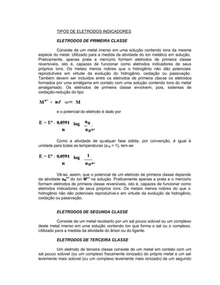 TIPOS DE ELETRODOS INDICADORES

         ELETRODOS DE PRIMEIRA CLASSE

          Consiste de um metal imerso em uma solução contendo íons da mesma
espécie do metal. Utilizado para a medida da atividade do íon metálico em solução.
Praticamente, apenas prata e mercúrio formam eletrodos de primeira classe
reversíveis, isto é, capazes de funcionar como eletrodos indicadores de seus
próprios íons. Os metais menos nobres que o hidrogênio não dão potenciais
reprodutíveis em virtude da evolução do hidrogênio, oxidação ou passivação.
Também devem ser incluídos entre os eletrodos de primeira classe os eletrodos
formados por uma amálgama em contato com uma solução contendo íons do metal
amalgamado. Os eletrodos de primeira classe envolvem, pois, sistemas de
oxidação-redução do tipo



         e o potencial do eletrodo é dado por




         Como a atividade de qualquer fase sólida, por convenção, é igual à
unidade para todas as temperaturas (a M = 1), tem-se




          Vê-se, assim, que o potencial de um eletrodo de primeira classe depende
da atividade aMn+ do íon Mn+ na solução. Praticamente apenas a prata e o mercúrio
formam eletrodos de primeira classe reversíveis, isto é, capazes de funcionar como
eletrodos indicadores de seus próprios íons. Os metais menos nobres do que o
hidrogênio não dão potenciais reprodutívei s em virtude da evolução de hidrogênio,
oxidação ou passivação.


         ELETRODOS DE SEGUNDA CLASSE

           Consiste de um metal recoberto por um sal pouco solúvel ou um complexo
deste metal imerso em uma solução contendo íon que forma o sal ou o complexo.
Utilizado para a medida da atividade do ânion ou do ligante.

         ELETRODOS DE TERCEIRA CLASSE

          Um eletrodo de terceira classe consiste de um metal em contato com um
sal pouco solúvel (ou um complexo fracamente ionizado) do próprio metal e um sal
levemente mais solúvel (ou um complexo levemente mais ionizado) de um segundo
 