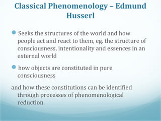 Classical Phenomenology – Edmund
Husserl
Seeks the structures of the world and how
people act and react to them, eg. the ...