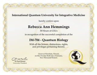 International Quantum University for Integrative Medicine
hereby confers upon
Rebecca Ann Hemmings
30 Hours of CEUs
in recognition of the successful completion of the
IM-704 - Quantum Biology
With all the honors, distinctions, rights,
and privileges pertaining thereto.
Given at Honolulu, Hawaii,
on this Twenty-Sixth day of January,
Two Thousand Sixteen.
Powered by TCPDF (www.tcpdf.org)
 