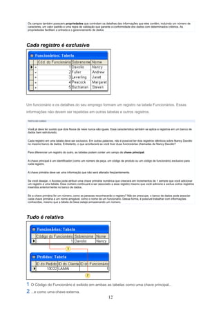 Os campos também possuem propriedades que controlam os detalhes das informações que eles contêm, incluindo um número de
caracteres, um valor padrão e uma regra de validação que garante a conformidade dos dados com determinados critérios. As
propriedades facilitam a entrada e o gerenciamento de dados




Cada registro é exclusivo




Um funcionário e os detalhes do seu emprego formam um registro na tabela Funcionários. Essas
informações não devem ser repetidas em outras tabelas e outros registros.

TEXTO DO CURSO



Você já deve ter ouvido que dois flocos de neve nunca são iguais. Essa característica também se aplica a registros em um banco de
dados bem estruturado.

Cada registro em uma tabela deve ser exclusivo. Em outras palavras, não é possível ter dois registros idênticos sobre Nancy Davolio
no mesmo banco de dados. Entretanto, o que acontecerá se você tiver duas funcionárias chamadas de Nancy Davolio?

Para diferenciar um registro do outro, as tabelas podem conter um campo de chave principal.


A chave principal é um identificador (como um número de peça, um código de produto ou um código de funcionário) exclusivo para
cada registro.

A chave primária deve ser uma informação que não será alterada freqüentemente.


Se você desejar, o Access pode atribuir uma chave primária numérica que crescerá em incrementos de 1 sempre que você adicionar
um registro a uma tabela. Esse número continuará a ser associado a esse registro mesmo que você adicione e exclua outros registros
inseridos anteriormente no banco de dados.

Se a chave primária for um número, como as pessoas reconhecerão o registro? Não se preocupe, o banco de dados pode associar
cada chave primária a um nome amigável, como o nome de um funcionário. Dessa forma, é possível trabalhar com informações
conhecidas, mesmo que a tabela de base esteja armazenando um número.




Tudo é relativo




  O Código do Funcionário é exibido em ambas as tabelas como uma chave principal...
  ...e como uma chave externa.
                                                                12
 