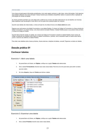 TEXTO DO CURSO



Uma chave principal separa informações semelhantes, torna cada registro exclusivo e, além disso, reúne informações. Você relaciona
duas tabelas utilizando uma chave principal. É dessa maneira que as tabelas compartilham dados e é possível evitar a repetição de
informações em ambas as tabelas.

As chaves primárias permitem que você utilize toda a potência de um banco de dados relacional em vez de trabalhar com diversas
listas repetitivas cuja manutenção é muito difícil e com as quais não é possível operar em conjunto.

Quando duas tabelas são relacionadas, a chave principal de uma delas torna-se uma chave externa da outra.


Digamos que você possua uma tabela Funcionários e uma tabela Pedidos. O número do Código do Funcionário é a chave primária da
tabela Funcionários e, ao mesmo tempo, uma chave externa da tabela Pedidos. A tabela Pedidos possui a sua própria chave primária,
o número do Código do Pedido.

Quando Nancy Davolio recebe um pedido, seu número de Código do Funcionário é inserido na tabela Pedidos. Esse número de
código corresponde aos detalhes sobre Nancy na tabela Funcionários e, portanto, não é necessário repetir os dados sobre Nancy
(como o ramal do seu telefone) na tabela Pedidos.


Para obter mais detalhes sobre chaves primárias, chaves externas e relações de tabelas, consulte "Organizar os dados em tabelas




Sessão prática 01
Conhecer tabelas


Exercício 1: Abrir uma tabela

       1.   Na janela Banco de Dados, em Objetos, verifique se a opção Tabelas está selecionada.

       2.   Abra a tabela Fornecedores clicando duas vezes nessa tabela. Percorra-a de cima para baixo para exibir os dados
            que ela contém.

       3.   No menu Arquivo, clique em Fechar para fechar a tabela.




Exercício 2: Examinar uma tabela

       1.   Na janela Banco de Dados, em Objetos, verifique se a opção Tabelas está selecionada.

       2.   Abra a tabela Produtos clicando duas vezes nessa tabela.




                                                               13
 