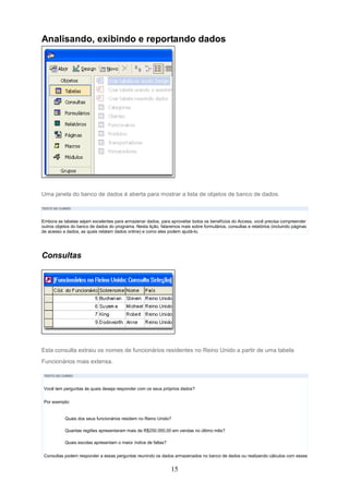 Analisando, exibindo e reportando dados




Uma janela do banco de dados é aberta para mostrar a lista de objetos de banco de dados.

TEXTO DO CURSO



Embora as tabelas sejam excelentes para armazenar dados, para aproveitar todos os benefícios do Access, você precisa compreender
outros objetos do banco de dados do programa. Nesta lição, falaremos mais sobre formulários, consultas e relatórios (incluindo páginas
de acesso a dados, as quais relatam dados online) e como eles podem ajudá-lo.




Consultas




Esta consulta extraiu os nomes de funcionários residentes no Reino Unido a partir de uma tabela
Funcionários mais extensa.

 TEXTO DO CURSO



 Você tem perguntas às quais deseja responder com os seus próprios dados?

 Por exemplo:


           Quais dos seus funcionários residem no Reino Unido?

           Quantas regiões apresentaram mais de R$250.000,00 em vendas no último mês?

           Quais escolas apresentam o maior índice de faltas?


 Consultas podem responder a essas perguntas reunindo os dados armazenados no banco de dados ou realizando cálculos com esses


                                                                 15
 