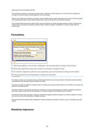 dados para fornecer informações adicionais.

Para responder a perguntas, as consultas recuperam, filtram, classificam e reúnem dados em um comando. Outra vantagem das
consultas é combinar os dados de várias tabelas em uma única exibição.

Quando uma consulta encontra dados e os exibe ao usuário, também pode processar esses dados de acordo com as suas instruções.
Uma consulta pode realizar cálculos utilizando dados: Qual é o total de vendas menos os custos de transporte?


Uma consulta também pode remover dados: excluir nomes de membros com dívidas não pagas durante 24 meses. É necessário ter
cautela durante a execução de consultas que alteram dados e também considerar a realização de um backup desses dados em
primeiro lugar.




Formulários




   Elementos gráficos, como linhas e retângulos, são armazenados no design do formulário.
  Dados são originados a partir dos campos na consulta ou tabela de base.
  Um cálculo é originado a partir de uma expressão, que é armazenada no design do formulário.
  Textos descritivos são armazenados no design do formulário.
TEXTO DO CURSO



Formulários permitem que as pessoas insiram ou exibam dados facilmente no seu banco de dados. Você pode comparar formulários
com janelas por meio das quais é possível trabalhar com dados.

Formulários controlam e simplificam a entrada de dados. À medida que as pessoas inserem dados em um formulário, esses dados são
salvos em uma tabela de base.

Formulários facilitam a compreensão dos dados em uma tabela ou consulta, apresentando-os em designs visualmente convidativos.
Além disso, podem fornecer uma tela de inicialização com maneiras simples de iniciar tarefas de banco de dados.

Formulários fornecem listas suspensas, instruções, controles de navegação e gráficos para ajudar os usuários a trabalhar com dados.
De uma forma ou de outra, eles facilitam a utilização dos dados.

Para aprender mais informações sobre os detalhes de criação e utilização de formulários, consulte o curso "Um formulário para cada
função".




Relatórios impressos




                                                               16
 