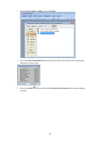 1.   Na janela Banco de Dados, em Objetos, clique em Consultas.




2.   Abra a consulta Dez Produtos Mais Caros clicando duas vezes nessa consulta. Observe como os produtos estão
     classificados com base no preço.




3.   Clique no botão Exibir       na barra de ferramentas Folha de Dados de Consulta. Observe o design subjacente
     da consulta.




                                                     18
 