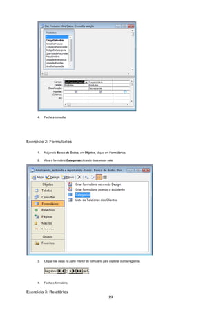 4.   Feche a consulta.




Exercício 2: Formulários

      1.   Na janela Banco de Dados, em Objetos, clique em Formulários.

      2.   Abra o formulário Categorias clicando duas vezes nele.




      3.   Clique nas setas na parte inferior do formulário para explorar outros registros.




      4.   Feche o formulário.


Exercício 3: Relatórios
                                                                19
 