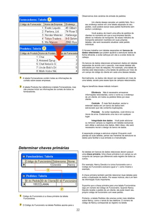 Observemos dois cenários de entrada de pedidos:


                                                                                Um cliente deseja cancelar um pedido feito. Se o
                                                                        seu endereço estiver em uma tabela separada do seu
                                                                        pedido, você poderá excluir esse pedido facilmente sem
                                                                        excluir o endereço.

                                                                                Você acabou de inserir uma pilha de pedidos de
                                                                        clientes no momento em que a sua empresa decidiu
                                                                        alterar os métodos de transporte. Se esses métodos de
                                                                        transporte estiverem mantidos em suas próprias
                                                                        tabelas, não será necessário atualizar cada pedido
                                                                        individual.

                                                                     O Access trabalha com tabelas separadas em bancos de
                                                                     dados relacionais que podem ajudá-lo a estruturar dados de
                                                                     forma eficiente, a evitar esforços em vão e a evitar dores de
                                                                     cabeça.

                                                                     Os bancos de dados relacionais armazenam dados em tabelas
                                                                     separadas de acordo com o assunto, mas essas tabelas são
                                                                     articuladas por meio de relações. Por exemplo, uma tabela de
                                                                     clientes está relacionada a uma tabela de pedidos por meio de
                                                                     um campo de código do cliente em cada uma dessas tabelas.


  A tabela Fornecedores contém todas as informações de               Normalmente, os dados não devem ser repetidos em mais de
   contato sobre essas empresas.                                     uma tabela, exceto para esses tipos de campos relacionados.


  A tabela Produtos faz referência à tabela Fornecedores, mas        Alguns benefícios desse método incluem:
   não precisa incluir as informações de contato de todos os
   fornecedores.                                                                 Eficiência Não é necessário armazenar
                                                                        informações redundantes, como o nome ou o endereço
                                                                        de um cliente, em todos os pedidos feitos por esse
                                                                        cliente.

                                                                               Controle É mais fácil atualizar, excluir e
                                                                        estender dados em um banco de dados bem
                                                                        estruturado que não contenha duplicações.

                                                                                Precisão Ao evitar repetições, você diminui os
                                                                        riscos de erros. Exatamente uma vez e em qualquer
                                                                        lugar.

                                                                              Integridade dos dados Você pode adicionar
                                                                        ou remover campos ou registros em tabelas exclusivas
                                                                        sem afetar a estrutura dos dados. Além disso, não será
                                                                        necessário recriar o design do banco de dados.

                                                                     A separação protege a estrutura original. Enquanto você
                                                                     planeja as suas tabelas, pense nas maneiras de estruturar os
                                                                     dados para facilitar a sua entrada e a manutenção.




Determinar chaves primárias
                                                                     As tabelas em bancos de dados relacionais devem possuir
                                                                     uma chave primária. Uma chave primária é um campo ou um
                                                                     conjunto de campos que diferencia cada registro de todos os
                                                                     outros.

                                                                     Por exemplo, Nancy Davolio é a única funcionária com o
                                                                     Código do Funcionário exclusivo igual a 1, como mostra o
                                                                     exemplo.


                                                                     A chave primária também permite relacionar duas tabelas para
                                                                     evitar a duplicação de dados. Por esses motivos, ela é um item
                                                                     de informação muito importante.


                                                                     Suponha que a chave primária para uma tabela Funcionários
                                                                     seja um número de Código do Funcionário. Quando Nancy
                                                                     Davolio recebe o pedido de um cliente, ela pode inserir seu
                                                                     próprio código de funcionário com esse pedido.
  Código do Funcionário é a chave primária da tabela
  Funcionários.                                                      Portanto, a tabela Pedidos não precisa conter mais detalhes
                                                                     sobre Nancy, como o ramal do seu telefone. O número de
                                                                     código de Nancy corresponde ao registro na tabela
  O Código do Funcionário na tabela Pedidos aponta para o

                                                                22
 