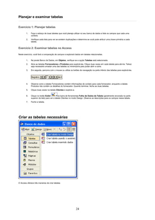 Planejar e examinar tabelas

Exercício 1: Planejar tabelas

        1.    Faça o esboço de duas tabelas que você planeja utilizar no seu banco de dados e liste os campos que cada uma
              conterá.
        2.    Verifique cada lista para ver se existem duplicações e determine se você pode atribuir uma chave primária a cada
              tabela.


Exercício 2: Examinar tabelas no Access

Neste exercício, você fará a comparação de campos e explorará dados em tabelas relacionadas.

        1.    Na janela Banco de Dados, em Objetos, verifique se a opção Tabelas está selecionada.
        2.    Abra as tabelas Fornecedores e Produtos para explorá-las. Clique duas vezes em cada tabela para abri-la. Talvez
              seja necessário arrastar uma das tabelas ou minimizá-la para poder abrir a outra.
        3.    Em seguida, percorra com o mouse ou utilize os botões de navegação na parte inferior das tabelas para explorá-las.




        4.    Observe como a tabela Fornecedores contém informações de contato para cada fornecedor, enquanto a tabela
              Produtos não contém os detalhes do fornecedor. Quando terminar, feche as duas tabelas.
        5.    Clique duas vezes na tabela Clientes e explore-a.

        6.    Clique no botão Exibir          na barra de ferramentas Folha de Dados da Tabela (geralmente ancorada na parte
              superior da tela) para ver a tabela Clientes no modo Design. Observe as descrições para os campos nessa tabela.
        7.    Feche a tabela.




Criar as tabelas necessárias




O Access oferece três maneiras de criar tabelas




                                                                  24
 