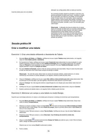 alteração nas configurações afete os dados já inseridos.
Inserindo dados para criar uma tabela
                                                                       Se a entrada de dados rápida for prioritária e você tiver uma
                                                                       grande quantidade de dados para inserir, considere a criação
                                                                       de um formulário com base em uma tabela. Os formulários
                                                                       podem fornecer textos com instruções, caixas suspensas,
                                                                       opções padrão e outros auxílios para facilitar a entrada de
                                                                       dados e torná-la mais consistente. Para exibir uma lição sobre
                                                                       formulários do Access, consulte o curso "Um formulário para
                                                                       cada função".

                                                                       Observação A alteração dos tipos de dados de um campo
                                                                       depois da inserção de dados gera um processo potencialmente
                                                                       lento de conversão de dados quando você salva a tabela,
                                                                       especificamente se essa tabela contiver uma grande
                                                                       quantidade de dados. Se os tipos de dados para dados já
                                                                       armazenados em um campo estiverem em conflito com os
                                                                       tipos de dados para os quais você alterou, alguns dados
                                                                       poderão ser pedidos.




Sessão prática 04
Criar e modificar uma tabela

Exercício 1: Criar uma tabela utilizando o Assistente de Tabela

        1.    Na janela Banco de Dados, em Objetos, certifique-se de que a opção Tabelas esteja selecionada e, em seguida,
              clique em Criar tabela usando o assistente.
        2.    No Assistente de Tabela, certifique-se de que a opção Comercial esteja selecionada (na caixa localizada no canto
              superior esquerdo) e percorra a lista na caixa Tabelas de Exemplo para ver as opções disponíveis. Em seguida,
              clique em Pessoal na caixa localizada no canto superior esquerdo. Na caixa Tabelas de Exemplo, explore as
              opções pessoais e clique em Coleção de Vídeos.
        3.    Na caixa Tabelas de Exemplo, explore a lista de campos possíveis para essa tabela. Clique na seta de ponta dupla
              ao lado da caixa para incluir todos esses campos de exemplo na tabela.

              Observação Se você não quiser utilizar todos os campos de exemplo exibidos, poderá adicionar um campo
              individual por vez clicando no campo desejado e, em seguida, clicando na seta de ponto única.

        4.    Clique em Avançar e certifique-se de que a opção Sim, defina a chave primária para mim esteja selecionada. Não
              se preocupe se você não sabe o que isso significa. Discutiremos esse assunto na próxima lição.
        5.    Clique em Avançar. Se a tela seguinte solicitar a especificação de uma relação para essa tabela, basta clicar em
              Avançar.
        6.    Certifique-se de que a opção Inserir os dados diretamente na tabela esteja selecionada e clique em Concluir.
        7.    Explore a estrutura de tabela criada e, em seguida, feche a tabela quando terminar.


Exercício 2: Adicionar um campo a uma tabela no modo Design.

Suponha que você deseje adicionar um campo a uma tabela para armazenar o endereço de email das suas transportadoras.

        1.    Na janela Banco de Dados, em Objetos, certifique-se de que a opção Tabelas esteja selecionada. Clique duas
              vezes na tabela Transportadoras.

        2.    Observe os campos na tabela e clique no botão Exibir    na barra de ferramentas Folha de Dados da Tabela
              para alternar para o modo Design. Na coluna Nome do Campo, clique na primeira célula vazia e digite Email para
              criar um novo campo Email.
        3.    Pressione a tecla TAB para acessar o campo Tipo de Dados. Certifique-se de que o tipo de dados Texto esteja
              selecionado.
        4.    Pressione a tecla TAB para acessar a coluna Descrição. Digite Endereço de email de contato das
              transportadoras.

        5.    Clique no botão Exibir     na barra de ferramentas Design da Tabela para alternar para o modo Folha de Dados.
              Salve o design da tabela quando solicitado.

              Observe que um novo campo Email foi adicionado à tabela.


        6.    Feche a tabela.
                                                                 26
 