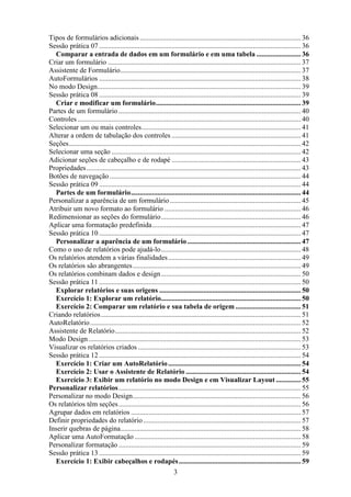 Tipos de formulários adicionais ........................................................................................... 36
Sessão prática 07 .................................................................................................................. 36
  Comparar a entrada de dados em um formulário e em uma tabela ......................... 36
Criar um formulário ............................................................................................................. 37
Assistente de Formulário...................................................................................................... 37
AutoFormulários .................................................................................................................. 38
No modo Design................................................................................................................... 39
Sessão prática 08 .................................................................................................................. 39
  Criar e modificar um formulário.................................................................................. 39
Partes de um formulário ....................................................................................................... 40
Controles .............................................................................................................................. 40
Selecionar um ou mais controles.......................................................................................... 41
Alterar a ordem de tabulação dos controles ......................................................................... 41
Seções................................................................................................................................... 42
Selecionar uma seção ........................................................................................................... 42
Adicionar seções de cabeçalho e de rodapé ......................................................................... 43
Propriedades ......................................................................................................................... 43
Botões de navegação ............................................................................................................ 44
Sessão prática 09 .................................................................................................................. 44
  Partes de um formulário................................................................................................ 44
Personalizar a aparência de um formulário .......................................................................... 45
Atribuir um novo formato ao formulário ............................................................................. 46
Redimensionar as seções do formulário............................................................................... 46
Aplicar uma formatação predefinida.................................................................................... 47
Sessão prática 10 .................................................................................................................. 47
  Personalizar a aparência de um formulário ................................................................ 47
Como o uso de relatórios pode ajudá-lo............................................................................... 48
Os relatórios atendem a várias finalidades ........................................................................... 49
Os relatórios são abrangentes............................................................................................... 49
Os relatórios combinam dados e design ............................................................................... 50
Sessão prática 11 .................................................................................................................. 50
  Explorar relatórios e suas origens ................................................................................ 50
  Exercício 1: Explorar um relatório............................................................................... 50
  Exercício 2: Comparar um relatório e sua tabela de origem ..................................... 51
Criando relatórios ................................................................................................................. 51
AutoRelatório ....................................................................................................................... 52
Assistente de Relatório......................................................................................................... 52
Modo Design ........................................................................................................................ 53
Visualizar os relatórios criados ............................................................................................ 53
Sessão prática 12 .................................................................................................................. 54
  Exercício 1: Criar um AutoRelatório ........................................................................... 54
  Exercício 2: Usar o Assistente de Relatório ................................................................. 54
  Exercício 3: Exibir um relatório no modo Design e em Visualizar Layout .............. 55
Personalizar relatórios....................................................................................................... 55
Personalizar no modo Design............................................................................................... 56
Os relatórios têm seções ....................................................................................................... 56
Agrupar dados em relatórios ................................................................................................ 57
Definir propriedades do relatório ......................................................................................... 57
Inserir quebras de página...................................................................................................... 58
Aplicar uma AutoFormatação .............................................................................................. 58
Personalizar formatação ....................................................................................................... 59
Sessão prática 13 .................................................................................................................. 59
  Exercício 1: Exibir cabeçalhos e rodapés ..................................................................... 59
                                                                   3
 