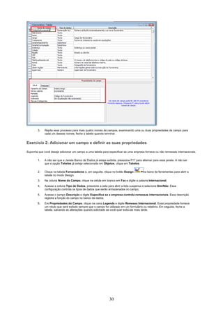 3.   Repita esse processo para mais quatro nomes de campos, examinando uma ou duas propriedades de campo para
             cada um desses nomes; feche a tabela quando terminar.


Exercício 2: Adicionar um campo e definir as suas propriedades

Suponha que você deseje adicionar um campo a uma tabela para especificar se uma empresa fornece ou não remessas internacionais.

        1.   A não ser que a Janela Banco de Dados já esteja exibida, pressione F11 para alternar para essa janela. A não ser
             que a opção Tabelas já esteja selecionada em Objetos, clique em Tabelas.

        2.   Clique na tabela Fornecedores e, em seguida, clique no botão Design          na barra de ferramentas para abrir a
             tabela no modo Design.
        3.   Na coluna Nome do Campo, clique na célula em branco em Fax e digite a palavra Internacional.
        4.   Acesse a coluna Tipo de Dados, pressione a seta para abrir a lista suspensa e selecione Sim/Não. Essa
             configuração controla os tipos de dados que serão armazenados no campo.
        5.   Acesse o campo Descrição e digite Especifica se a empresa controla remessas internacionais. Essa descrição
             registra a função do campo no banco de dados.
        6.   Em Propriedades do Campo, clique na caixa Legenda e digite Remessa Internacional. Essa propriedade fornece
             um rótulo que será exibido sempre que o campo for utilizado em um formulário ou relatório. Em seguida, feche a
             tabela, salvando as alterações quando solicitado se você quer exibi-las mais tarde.




                                                               30
 