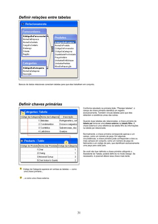 Definir relações entre tabelas




Bancos de dados relacionais conectam tabelas para que elas trabalhem em conjunto.




Definir chaves primárias
                                                                    Conforme estudado na primeira lição, "Planejar tabelas", o
                                                                    campo de chave primária identifica um registro
                                                                    exclusivamente. Também vincula tabelas para que elas
                                                                    detectem a existência umas das outras.

                                                                    Quando duas tabelas são relacionadas, a chave primária da
                                                                    tabela pai torna-se uma chave externa na tabela filho. A
                                                                    chave externa é uma referência da tabela filho às informações
                                                                    na tabela pai relacionada.


                                                                    Normalmente, a chave primária corresponde apenas a um
                                                                    campo, como um número de peça. Em algumas
                                                                    circunstâncias, a chave primária pode corresponder a dois ou
                                                                    mais campos em conjunto, como um número de peça do
                                                                    fabricante e um código de país, que identificam exclusivamente
                                                                    uma peça para cada país.

                                                                    Se você não tiver definido a chave primária utilizando o
                                                                    Assistente de Tabela, poderá defini-la no modo Design. Se
                                                                    necessário, é possível alterar essa chave mais tarde.




    Código da Categoria aparece em ambas as tabelas — como
    uma chave primária...


    ...e como uma chave externa.




                                                              31
 