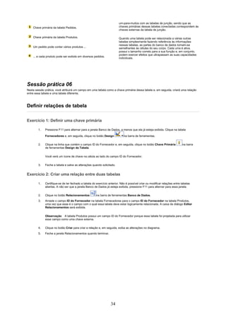 um-para-muitos com as tabelas de junção, sendo que as
    Chave primária da tabela Pedidos.                                   chaves primárias dessas tabelas conectadas correspondem às
                                                                        chaves externas da tabela de junção.

    Chave primária da tabela Produtos.                                  Quando uma tabela pode ser relacionada a várias outras
                                                                        tabelas simplesmente fazendo referência às informações
                                                                        nessas tabelas, as partes do banco de dados tornam-se
    Um pedido pode conter vários produtos ...                           semelhantes às células do seu corpo. Cada uma é ativa,
                                                                        possui o tamanho correto para a sua função e, em conjunto,
                                                                        podem exercer efeitos que ultrapassam as suas capacidades
    ... e cada produto pode ser exibido em diversos pedidos.
                                                                        individuais.




Sessão prática 06
Nesta sessão prática, você atribuirá um campo em uma tabela como a chave primária dessa tabela e, em seguida, criará uma relação
entre essa tabela e uma tabela diferente.



Definir relações de tabela

Exercício 1: Definir uma chave primária

        1.   Pressione F11 para alternar para a janela Banco de Dados, a menos que ela já esteja exibida. Clique na tabela

             Fornecedores e, em seguida, clique no botão Design             na barra de ferramentas.

        2.   Clique na linha que contém o campo ID do Fornecedor e, em seguida, clique no botão Chave Primária             na barra
             de ferramentas Design da Tabela.


             Você verá um ícone de chave na célula ao lado do campo ID do Fornecedor.

        3.   Feche a tabela e salve as alterações quando solicitado.


Exercício 2: Criar uma relação entre duas tabelas

        1.   Certifique-se de ter fechado a tabela do exercício anterior. Não é possível criar ou modificar relações entre tabelas
             abertas. A não ser que a janela Banco de Dados já esteja exibida, pressione F11 para alternar para essa janela.

        2.   Clique no botão Relacionamentos          na barra de ferramentas Banco de Dados.
        3.   Arraste o campo ID do Fornecedor na tabela Fornecedores para o campo ID do Fornecedor na tabela Produtos,
             uma vez que esse é o campo com o qual essa tabela deve estar logicamente relacionada. A caixa de diálogo Editar
             Relacionamentos será exibida.


             Observação A tabela Produtos possui um campo ID do Fornecedor porque essa tabela foi projetada para utilizar
             esse campo como uma chave externa.

        4.   Clique no botão Criar para criar a relação e, em seguida, exiba as alterações no diagrama.
        5.   Feche a janela Relacionamentos quando terminar.




                                                                  34
 