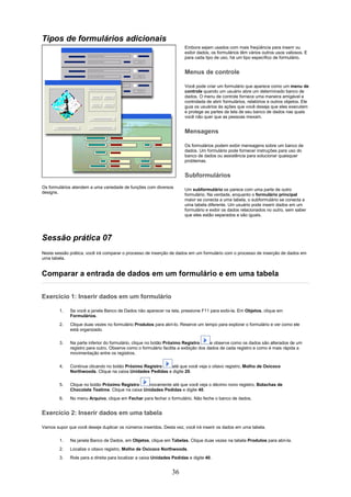 Tipos de formulários adicionais
                                                                       Embora sejam usados com mais freqüência para inserir ou
                                                                       exibir dados, os formulários têm vários outros usos valiosos. E
                                                                       para cada tipo de uso, há um tipo específico de formulário.


                                                                       Menus de controle

                                                                       Você pode criar um formulário que aparece como um menu de
                                                                       controle quando um usuário abre um determinado banco de
                                                                       dados. O menu de controle fornece uma maneira amigável e
                                                                       controlada de abrir formulários, relatórios e outros objetos. Ele
                                                                       guia os usuários às ações que você deseja que eles executem
                                                                       e protege as partes da tela de seu banco de dados nas quais
                                                                       você não quer que as pessoas mexam.


                                                                       Mensagens

                                                                       Os formulários podem exibir mensagens sobre um banco de
                                                                       dados. Um formulário pode fornecer instruções para uso do
                                                                       banco de dados ou assistência para solucionar quaisquer
                                                                       problemas.


                                                                       Subformulários
Os formulários atendem a uma variedade de funções com diversos
                                                                       Um subformulário se parece com uma parte de outro
designs.
                                                                       formulário. Na verdade, enquanto o formulário principal
                                                                       maior se conecta a uma tabela, o subformulário se conecta a
                                                                       uma tabela diferente. Um usuário pode inserir dados em um
                                                                       formulário e exibir os dados relacionados no outro, sem saber
                                                                       que eles estão separados e são iguais.




Sessão prática 07
Nesta sessão prática, você irá comparar o processo de inserção de dados em um formulário com o processo de inserção de dados em
uma tabela.


Comparar a entrada de dados em um formulário e em uma tabela

Exercício 1: Inserir dados em um formulário

        1.   Se você a janela Banco de Dados não aparecer na tela, pressione F11 para exibi-la. Em Objetos, clique em
             Formulários.
        2.   Clique duas vezes no formulário Produtos para abri-lo. Reserve um tempo para explorar o formulário e ver como ele
             está organizado.

        3.   Na parte inferior do formulário, clique no botão Próximo Registro       e observe como os dados são alterados de um
             registro para outro. Observe como o formulário facilita a exibição dos dados de cada registro e como é mais rápida a
             movimentação entre os registros.

        4.   Continue clicando no botão Próximo Registro   até que você veja o oitavo registro, Molho de Oxicoco
             Northwoods. Clique na caixa Unidades Pedidas e digite 20.

        5.   Clique no botão Próximo Registro     novamente até que você veja o décimo nono registro, Bolachas de
             Chocolate Teatime. Clique na caixa Unidades Pedidas e digite 40.
        6.   No menu Arquivo, clique em Fechar para fechar o formulário. Não feche o banco de dados.


Exercício 2: Inserir dados em uma tabela

Vamos supor que você deseje duplicar os números inseridos. Desta vez, você irá inserir os dados em uma tabela.

        1.   Na janela Banco de Dados, em Objetos, clique em Tabelas. Clique duas vezes na tabela Produtos para abri-la.
        2.   Localize o oitavo registro, Molho de Oxicoco Northwoods.
        3.   Role para a direita para localizar a caixa Unidades Pedidas e digite 40.


                                                                36
 