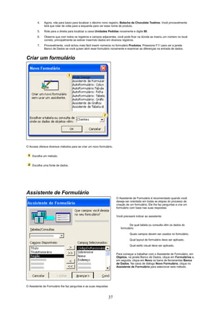 4.    Agora, role para baixo para localizar o décimo nono registro, Bolacha de Chocolate Teatime. Você provavelmente
              terá que rolar de volta para a esquerda para ver esse nome de produto.
        5.    Role para a direita para localizar a caixa Unidades Pedidas novamente e digite 80.
        6.    Observe que com todos os registros e campos adjacentes, você pode ficar na dúvida se inseriu um número no local
              correto, principalmente se estiver inserindo dados em diversos registros.
        7.    Provavelmente, você achou mais fácil inserir números no formulário Produtos. Pressione F11 para ver a janela
              Banco de Dados se você quiser abrir esse formulário novamente e examinar as diferenças na entrada de dados.


Criar um formulário




O Access oferece diversos métodos para se criar um novo formulário.


    Escolha um método.


    Escolha uma fonte de dados.




Assistente de Formulário
                                                                        O Assistente de Formulário é recomendado quando você
                                                                        deseja ser orientado em todas as etapas do processo de
                                                                        criação de um formulário. Ele lhe faz perguntas e cria um
                                                                        formulário com base nas suas respostas.

                                                                        Você precisará indicar ao assistente:


                                                                                  De qual tabela ou consulta vêm os dados do
                                                                           formulário.

                                                                                  Quais campos devem ser usados no formulário.

                                                                                  Qual layout de formulário deve ser aplicado.

                                                                                  Qual estilo visual deve ser aplicado.


                                                                        Para começar a trabalhar com o Assistente de Formulário, em
                                                                        Objetos, na janela Banco de Dados, clique em Formulários e,
                                                                        em seguida, clique em Novo na barra de ferramentas Banco
                                                                        de Dados. Na caixa de diálogo Novo Formulário, clique no
                                                                        Assistente de Formulário para selecionar este método.




O Assistente de Formulário lhe faz perguntas e as suas respostas



                                                                   37
 