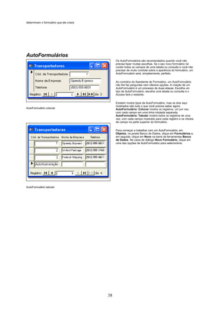 determinam o formulário que ele criará.




AutoFormulários
                                               Os AutoFormulários são recomendados quando você não
                                               precisa fazer muitas escolhas. Se o seu novo formulário irá
                                               conter todos os campos de uma tabela ou consulta e você não
                                               precisar de muito controle sobre a aparência do formulário, um
                                               AutoFormulário será, simplesmente, perfeito.


                                               Ao contrário do Assistente de Formulário, um AutoFormulário
                                               não lhe faz perguntas nem oferece opções. A criação de um
                                               AutoFormulário é um processo de duas etapas. Escolha um
                                               tipo de AutoFormulário, escolha uma tabela ou consulta e o
                                               Access fará o restante.


                                               Existem muitos tipos de AutoFormulário, mas os dois aqui
                                               mostrados são tudo o que você precisa saber agora.
AutoFormulário colunar                         AutoFormulário: Colunar mostra os registros, um por vez,
                                               com cada campo em uma linha rotulada separada.
                                               AutoFormulário: Tabular mostra todos os registros de uma
                                               vez, com cada campo mostrado para cada registro e os rótulos
                                               de campo na parte superior do formulário.

                                               Para começar a trabalhar com um AutoFormulário, em
                                               Objetos, na janela Banco de Dados, clique em Formulários e,
                                               em seguida, clique em Novo na barra de ferramentas Banco
                                               de Dados. Na caixa de diálogo Novo Formulário, clique em
                                               uma das opções de AutoFormulário para selecioná-la.




AutoFormulário tabular




                                          38
 