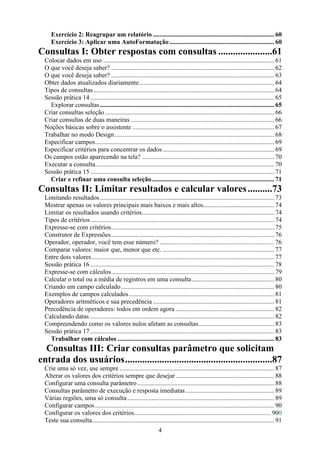 Exercício 2: Reagrupar um relatório ........................................................................... 60
     Exercício 3: Aplicar uma AutoFormatação ................................................................. 60
Consultas I: Obter respostas com consultas ......................61
  Colocar dados em uso .......................................................................................................... 61
  O que você deseja saber? ..................................................................................................... 62
  O que você deseja saber? ..................................................................................................... 63
  Obter dados atualizados diariamente.................................................................................... 64
  Tipos de consultas ................................................................................................................ 64
  Sessão prática 14 .................................................................................................................. 65
    Explorar consultas ............................................................................................................ 65
  Criar consultas seleção ......................................................................................................... 66
  Criar consultas de duas maneiras ......................................................................................... 66
  Noções básicas sobre o assistente ........................................................................................ 67
  Trabalhar no modo Design ................................................................................................... 68
  Especificar campos............................................................................................................... 69
  Especificar critérios para concentrar os dados ..................................................................... 69
  Os campos estão aparecendo na tela? .................................................................................. 70
  Executar a consulta............................................................................................................... 70
  Sessão prática 15 .................................................................................................................. 71
    Criar e refinar uma consulta seleção............................................................................ 71
Consultas II: Limitar resultados e calcular valores ..........73
  Limitando resultados ............................................................................................................ 73
  Mostrar apenas os valores principais mais baixos e mais altos............................................ 74
  Limitar os resultados usando critérios.................................................................................. 74
  Tipos de critérios .................................................................................................................. 74
  Expresse-se com critérios..................................................................................................... 75
  Construtor de Expressões ..................................................................................................... 76
  Operador, operador, você tem esse número? ....................................................................... 76
  Comparar valores: maior que, menor que etc. ..................................................................... 77
  Entre dois valores ................................................................................................................. 77
  Sessão prática 16 .................................................................................................................. 78
  Expresse-se com cálculos..................................................................................................... 79
  Calcular o total ou a média de registros em uma consulta ................................................... 80
  Criando um campo calculado............................................................................................... 80
  Exemplos de campos calculados .......................................................................................... 81
  Operadores aritméticos e sua precedência ........................................................................... 81
  Precedência de operadores: todos em ordem agora ............................................................. 82
  Calculando datas .................................................................................................................. 82
  Compreendendo como os valores nulos afetam as consultas............................................... 83
  Sessão prática 17 .................................................................................................................. 83
    Trabalhar com cálculos ................................................................................................. 83
  Consultas III: Criar consultas parâmetro que solicitam
entrada dos usuários............................................................87
  Crie uma só vez, use sempre ................................................................................................ 87
  Alterar os valores dos critérios sempre que desejar ............................................................. 88
  Configurar uma consulta parâmetro ..................................................................................... 88
  Consultas parâmetro de execução e resposta imediatas ....................................................... 89
  Várias regiões, uma só consulta ........................................................................................... 89
  Configurar campos ............................................................................................................... 90
  Configurar os valores dos critérios..................................................................................... 900
  Teste sua consulta................................................................................................................. 91
                                                                   4
 