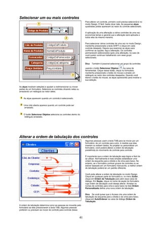 Selecionar um ou mais controles
                                                                         Para alterar um controle, primeiro você precisa selecioná-lo no
                                                                         modo Design. É fácil: basta clicar nele. As pequenas alças
                                                                         quadradas pretas aparecem ao redor do controle selecionado.


                                                                         A aplicação de uma alteração a vários controles de uma vez
                                                                         economiza tempo e garante que a alteração será aplicada a
                                                                         todos eles da mesma maneira.

                                                                         Para selecionar vários controles de uma vez no modo Design,
                                                                         mantenha pressionada a tecla SHIFT e clique em cada
                                                                         controle desejado. Depois que examinar as alças para
                                                                         confirmar as opções, faça a alteração. Os controles
                                                                         permanecem selecionados após uma alteração, no caso de
                                                                         você querer continuar trabalhando com esse grupo
                                                                         selecionado.

                                                                         Dica   Também é possível selecionar um grupo de controles

                                                                         usando o botão Selecionar Objetos        na caixa de
                                                                         ferramentas. Clique nesse botão, clique no formulário,
                                                                         mantenha pressionado o botão do mouse e arraste um
                                                                         retângulo ao redor dos controles desejados. Quando você
                                                                         liberar o botão do mouse, as alças aparecerão para mostrar a
                                                                         sua seleção.


As alças mostram seleções e ajudam a redimensionar ou mover
partes de um formulário. Selecione os controles clicando neles ou
arrastando um retângulo ao redor deles.


    As alças aparecem quando um controle é selecionado.


    Uma mão aberta aparece quando um controle pode ser
    arrastado.


    O botão Selecionar Objetos seleciona os controles dentro do
    retângulo arrastado.




Alterar a ordem de tabulação dos controles
                                                                         Algumas pessoas usam a tecla TAB para se mover por um
                                                                         formulário, de um controle para outro, à medida que elas
                                                                         inserem ou exibem dados. Ao projetar ou personalizar um
                                                                         formulário, você poderá alterar a ordem de tabulação
                                                                         predefinida do movimento de controle para controle.


                                                                         É importante que a ordem de tabulação seja lógica e fácil de
                                                                         se utilizar. Normalmente é mais simples estabelecer uma
                                                                         ordem da esquerda para a direita e de cima para baixo. No
                                                                         entanto, se o formulário contiver grupos de controles ou se
                                                                         estiver baseado em um formulário manuscrito, a melhor ordem
                                                                         de tabulação poderá ter um padrão diferente.

                                                                         Você pode alterar a ordem de tabulação no modo Design.
                                                                         Clique em qualquer parte do formulário e, no menu Exibir,
                                                                         clique em Ordem de Tabulação para abrir essa caixa de
                                                                         diálogo. Em Seção, clique no nome da seção do formulário
                                                                         cuja ordem de tabulação você deseja alterar. Arrastar os
                                                                         nomes de controles para cima e para baixo na lista Ordem
                                                                         Personalizada define uma nova ordem de tabulação.

                                                                         Dica Se você quiser que o Access crie uma ordem de
                                                                         tabulação da esquerda para a direita e de cima para baixo,
                                                                         clique em AutoOrdenar na caixa de diálogo Ordem de
                                                                         Tabulação.
A ordem de tabulação determina como as pessoas se moverão pelo
formulário se elas pressionarem a tecla TAB. Algumas pessoas
preferem ou precisam se mover de controle para controle dessa


                                                                    41
 