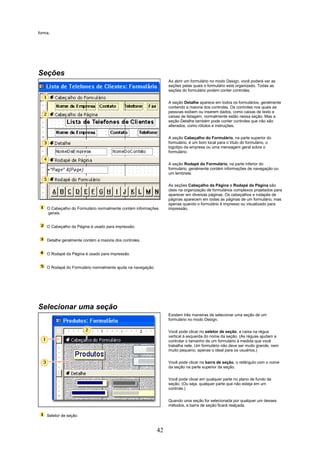 forma.




Seções
                                                                  Ao abrir um formulário no modo Design, você poderá ver as
                                                                  seções pelas quais o formulário está organizado. Todas as
                                                                  seções do formulário podem conter controles.

                                                                  A seção Detalhe aparece em todos os formulários, geralmente
                                                                  contendo a maioria dos controles. Os controles nos quais as
                                                                  pessoas exibem ou inserem dados, como caixas de texto e
                                                                  caixas de listagem, normalmente estão nessa seção. Mas a
                                                                  seção Detalhe também pode conter controles que não são
                                                                  alterados, como rótulos e instruções.

                                                                  A seção Cabeçalho do Formulário, na parte superior do
                                                                  formulário, é um bom local para o título do formulário, o
                                                                  logotipo da empresa ou uma mensagem geral sobre o
                                                                  formulário.

                                                                  A seção Rodapé do Formulário, na parte inferior do
                                                                  formulário, geralmente contém informações de navegação ou
                                                                  um lembrete.

                                                                  As seções Cabeçalho da Página e Rodapé da Página são
                                                                  úteis na organização de formulários complexos projetados para
                                                                  aparecer em diversas páginas. Os cabeçalhos e rodapés de
                                                                  páginas aparecem em todas as páginas de um formulário, mas
                                                                  apenas quando o formulário é impresso ou visualizado para
    O Cabeçalho do Formulário normalmente contém informações      impressão.
    gerais.


    O Cabeçalho da Página é usado para impressão.


    Detalhe geralmente contém a maioria dos controles.


    O Rodapé da Página é usado para impressão.


    O Rodapé do Formulário normalmente ajuda na navegação.




Selecionar uma seção
                                                                  Existem três maneiras de selecionar uma seção de um
                                                                  formulário no modo Design.

                                                                  Você pode clicar no seletor de seção, a caixa na régua
                                                                  vertical à esquerda do nome da seção. (As réguas ajudam a
                                                                  controlar o tamanho de um formulário à medida que você
                                                                  trabalha nele. Um formulário não deve ser muito grande, nem
                                                                  muito pequeno, apenas o ideal para os usuários.)

                                                                  Você pode clicar na barra de seção, o retângulo com o nome
                                                                  da seção na parte superior da seção.

                                                                  Você pode clicar em qualquer parte no plano de fundo da
                                                                  seção. (Ou seja, qualquer parte que não esteja em um
                                                                  controle.)

                                                                  Quando uma seção for selecionada por qualquer um desses
                                                                  métodos, a barra de seção ficará realçada.

    Seletor de seção


                                                             42
 