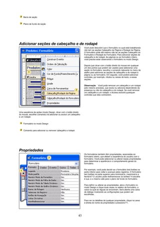 Barra de seção


    Plano de fundo de seção




Adicionar seções de cabeçalho e de rodapé
                                                                    Você pode descobrir que o formulário no qual está trabalhando
                                                                    não tem as seções Cabeçalho da Página e Rodapé da Página.
                                                                    O formulário pode até mesmo não ter as seções Cabeçalho do
                                                                    Formulário e Rodapé do Formulário. Para adicionar seções de
                                                                    cabeçalho e de rodapé, às páginas ou ao formulário inteiro,
                                                                    você precisa estar observando o formulário no modo Design.

                                                                    Depois que clicar com o botão direito do mouse em qualquer
                                                                    um dos pontos que podem ser usados para selecionar uma
                                                                    seção no formulário, escolha o comando relevante no menu de
                                                                    atalho para adicionar as seções de cabeçalho e de rodapé à
                                                                    página ou ao formulário. Em seguida, você poderá adicionar
                                                                    controles, por exemplo, rótulos ou caixas de texto, a essas
                                                                    seções.

                                                                    Observação Você pode remover um cabeçalho e um rodapé
                                                                    pelo mesmo processo, que exclui ou adiciona dependendo da
                                                                    presença ou não do cabeçalho e do rodapé. Se você remover
                                                                    um cabeçalho e um rodapé, o Access excluirá quaisquer
                                                                    controles que eles contiverem.




Uma seqüência de ações (modo Design, clicar com o botão direito
do mouse, escolher comando) irá adicionar ou excluir um cabeçalho
e um rodapé.


    Formulário no modo Design


    Comando para adicionar ou remover cabeçalho e rodapé




Propriedades
                                                                    Os formulários também têm propriedades, associadas ao
                                                                    formulário inteiro, que afetam a experiência do usuário com o
                                                                    formulário. Você pode selecionar ou alterar essas propriedades
                                                                    para determinar a aparência e o comportamento gerais do
                                                                    formulário.


                                                                    Por exemplo, você pode decidir se o formulário terá botões na
                                                                    parte inferior para voltar e avançar pelos registros. O formulário
                                                                    tem botões na parte superior para minimizá-lo, maximizá-lo e
                                                                    fechá-lo? O usuário pode redimensionar os botões? A escolha
                                                                    é sua, e o mesmo vale para o plano de fundo do formulário.

                                                                    Para definir ou alterar as propriedades, abra o formulário no
                                                                    modo Design e clique duas vezes no seletor de formulário, a
                                                                    caixa na qual as réguas se encontram. Será aberta uma caixa
                                                                    de diálogo mostrando as configurações que podem ser
                                                                    escolhidas.

                                                                    Para ver os detalhes de qualquer propriedade, clique na caixa
                                                                    à direita do nome da propriedade e pressione F1.




                                                               43
 