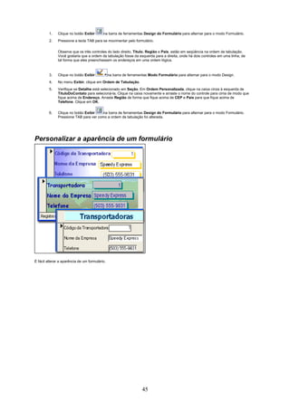 1.   Clique no botão Exibir       na barra de ferramentas Design do Formulário para alternar para o modo Formulário.
         2.   Pressione a tecla TAB para se movimentar pelo formulário.

              Observe que os três controles do lado direito, Título, Região e País, estão em seqüência na ordem de tabulação.
              Você gostaria que a ordem da tabulação fosse da esquerda para a direita, onde há dois controles em uma linha, de
              tal forma que eles preenchessem os endereços em uma ordem lógica.



         3.   Clique no botão Exibir            na barra de ferramentas Modo Formulário para alternar para o modo Design.
         4.   No menu Exibir, clique em Ordem de Tabulação.
         5.   Verifique se Detalhe está selecionado em Seção. Em Ordem Personalizada, clique na caixa cinza à esquerda de
              TítuloDoContato para selecioná-la. Clique na caixa novamente e arraste o nome do controle para cima de modo que
              fique acima de Endereço. Arraste Região de forma que fique acima de CEP e País para que fique acima de
              Telefone. Clique em OK.

         6.   Clique no botão Exibir    na barra de ferramentas Design do Formulário para alternar para o modo Formulário.
              Pressione TAB para ver como a ordem de tabulação foi alterada.




Personalizar a aparência de um formulário




É fácil alterar a aparência de um formulário.




                                                                   45
 