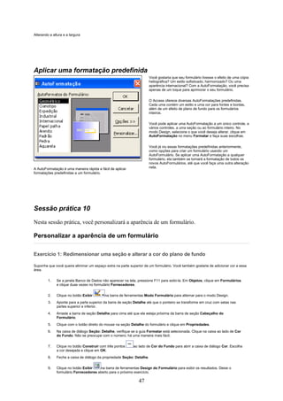 Alterando a altura e a largura




Aplicar uma formatação predefinida
                                                                        Você gostaria que seu formulário tivesse o efeito de uma cópia
                                                                        heliográfica? Um estilo sofisticado, harmonizado? Ou uma
                                                                        aparência internacional? Com a AutoFormatação, você precisa
                                                                        apenas de um toque para aprimorar o seu formulário.


                                                                        O Access oferece diversas AutoFormatações predefinidas.
                                                                        Cada uma contém um estilo e uma cor para fontes e bordas,
                                                                        além de um efeito de plano de fundo para os formulários
                                                                        inteiros.


                                                                        Você pode aplicar uma AutoFormatação a um único controle, a
                                                                        vários controles, a uma seção ou ao formulário inteiro. No
                                                                        modo Design, selecione o que você deseja alterar, clique em
                                                                        AutoFormatação no menu Formatar e faça suas escolhas.


                                                                        Você já viu essas formatações predefinidas anteriormente,
                                                                        como opções para criar um formulário usando um
                                                                        AutoFormulário. Se aplicar uma AutoFormatação a qualquer
                                                                        formulário, ela também se tornará a formatação de todos os
                                                                        novos AutoFormulários, até que você faça uma outra alteração
A AutoFormatação é uma maneira rápida e fácil de aplicar                nela.
formatações predefinidas a um formulário.




Sessão prática 10
Nesta sessão prática, você personalizará a aparência de um formulário.

Personalizar a aparência de um formulário

Exercício 1: Redimensionar uma seção e alterar a cor do plano de fundo

Suponha que você queira eliminar um espaço extra na parte superior de um formulário. Você também gostaria de adicionar cor a essa
área.

         1.   Se a janela Banco de Dados não aparecer na tela, pressione F11 para exibi-la. Em Objetos, clique em Formulários
              e clique duas vezes no formulário Fornecedores.

         2.   Clique no botão Exibir       na barra de ferramentas Modo Formulário para alternar para o modo Design.
         3.   Aponte para a parte superior da barra de seção Detalhe até que o ponteiro se transforme em cruz com setas nas
              partes superior e inferior.
         4.   Arraste a barra de seção Detalhe para cima até que ela esteja próxima da barra de seção Cabeçalho do
              Formulário.
         5.   Clique com o botão direito do mouse na seção Detalhe do formulário e clique em Propriedades.
         6.   Na caixa de diálogo Seção: Detalhe, verifique se a guia Formatar está selecionada. Clique na caixa ao lado de Cor
              do Fundo. Não se preocupe com o número; há uma maneira mais fácil.

         7.   Clique no botão Construir com três pontos      ao lado de Cor do Fundo para abrir a caixa de diálogo Cor. Escolha
              a cor desejada e clique em OK.
         8.   Feche a caixa de diálogo da propriedade Seção: Detalhe.

         9.   Clique no botão Exibir   na barra de ferramentas Design do Formulário para exibir os resultados. Deixe o
              formulário Fornecedores aberto para o próximo exercício.

                                                                47
 