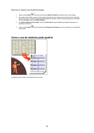 Exercício 2: Aplicar uma AutoFormatação

        1.    Clique no botão Exibir         na barra de ferramentas Modo Formulário para alternar para o modo Design.
        2.    Se o seletor de formulário, a caixa no canto superior esquerdo em que as réguas se encontram, tiver um quadrado
              preto ao seu redor, o formulário inteiro estará selecionado. Se não tiver, clique na caixa para selecionar o formulário.
              No menu Formatar, clique em AutoFormatação.
        3.    Em AutoFormatações do Formulário, clique em Pintura Sumi. Clique em OK. Essa alteração substituirá a cor
              escolhida no Exercício 1.

        4.    Clique no botão Exibir      na barra de ferramentas Design do Formulário para dar uma olhada na nova aparência
              do formulário.




Como o uso de relatórios pode ajudá-lo




Os relatórios podem conferir mais utilidade aos seus dados.




                                                                   48
 