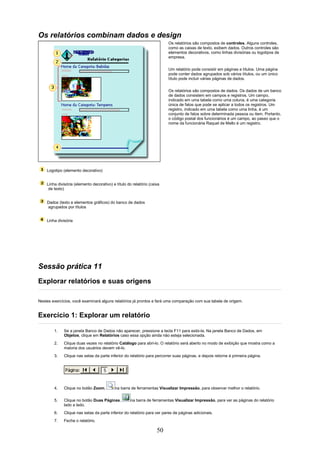 Os relatórios combinam dados e design
                                                                         Os relatórios são compostos de controles. Alguns controles,
                                                                         como as caixas de texto, exibem dados. Outros controles são
                                                                         elementos decorativos, como linhas divisórias ou logotipos de
                                                                         empresa.

                                                                         Um relatório pode consistir em páginas e títulos. Uma página
                                                                         pode conter dados agrupados sob vários títulos, ou um único
                                                                         título pode incluir várias páginas de dados.

                                                                         Os relatórios são compostos de dados. Os dados de um banco
                                                                         de dados consistem em campos e registros. Um campo,
                                                                         indicado em uma tabela como uma coluna, é uma categoria
                                                                         única de fatos que pode se aplicar a todos os registros. Um
                                                                         registro, indicado em uma tabela como uma linha, é um
                                                                         conjunto de fatos sobre determinada pessoa ou item. Portanto,
                                                                         o código postal dos funcionários é um campo, ao passo que o
                                                                         nome da funcionária Raquel de Mello é um registro.




    Logotipo (elemento decorativo)


    Linha divisória (elemento decorativo) e título do relatório (caixa
     de texto)


    Dados (texto e elementos gráficos) do banco de dados
    agrupados por títulos


    Linha divisória




Sessão prática 11
Explorar relatórios e suas origens

Nestes exercícios, você examinará alguns relatórios já prontos e fará uma comparação com sua tabela de origem.


Exercício 1: Explorar um relatório

        1.    Se a janela Banco de Dados não aparecer, pressione a tecla F11 para exibi-la. Na janela Banco de Dados, em
              Objetos, clique em Relatórios caso essa opção ainda não esteja selecionada.
        2.    Clique duas vezes no relatório Catálogo para abri-lo. O relatório será aberto no modo de exibição que mostra como a
              maioria dos usuários devem vê-lo.
        3.    Clique nas setas da parte inferior do relatório para percorrer suas páginas, e depois retorne à primeira página.




        4.    Clique no botão Zoom,         na barra de ferramentas Visualizar Impressão, para observar melhor o relatório.

        5.    Clique no botão Duas Páginas,          na barra de ferramentas Visualizar Impressão, para ver as páginas do relatório
              lado a lado.
        6.    Clique nas setas da parte inferior do relatório para ver pares de páginas adicionais.
        7.    Feche o relatório.

                                                                    50
 