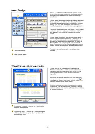Modo Design
                                                                    Embora o AutoRelatório e o Assistente de Relatório sejam
                                                                    ótimos meios de começar, você talvez queira personalizar os
                                                                    relatórios criados para adequá-los às suas necessidades e
                                                                    preferências.


                                                                    O modo Design permite efetuar alterações que vão da fonte de
                                                                    dados subjacente à cor do texto. Para obter detalhes sobre
                                                                    como personalizar seus relatórios no modo Design, consulte a
                                                                    próxima lição. Para obter informações sobre como usar o
                                                                    modo Design para criar um relatório do zero, prossiga a leitura.


                                                                    Caso queira liberdade e controle totais, desde o início — talvez
                                                                    você prefira aprender a costurar sem moldes ou a cozinhar
                                                                    sem receitas — você gostará de criar relatórios no modo
                                                                    Design.


                                                                    O modo Design oferece uma caixa de ferramentas, da qual é
                                                                    possível arrastar controles selecionados e organizá-los em
                                                                    uma grade. Os controles podem ser vinculados a dados de
                                                                    seu banco de dados, exibindo-os diretamente, ou podem ser
                                                                    desvinculados, sem qualquer ligação com uma fonte de
                                                                    dados. Texto descritivo, linhas divisórias, logotipos de produto
                                                                    e outros controles decorativos são geralmente desvinculados.

                                                                    Para obter mais detalhes, consulte o curso "Assumir os
  Caixa de ferramentas                                              controles".


  Grade do modo Design




Visualizar os relatórios criados
                                                                    Quando você usa um AutoRelatório ou o Assistente de
                                                                    Relatório, o relatório final é exibido no computador como a
                                                                    maioria dos usuários o verá, seja em uma tela ou em uma
                                                                    página impressa. Esse é o modo de exibição Visualizar
                                                                    Impressão.

                                                                    Para mudar de um modo de exibição para outro, selecione o

                                                                    menu Exibir ou clique na seta ao lado do botão Exibir
                                                                    e escolha uma das opções na lista exibida.


                                                                    Os dados contidos em um relatório visualizado ou impresso
                                                                    são estáticos. Toda vez que visualizar ou imprimir o relatório,
                                                                    você verá os dados mais recentes da fonte de dados em tabela
                                                                    ou consulta do relatório.




  Em Visualizar Impressão, é possível ver a aparência dos
   relatórios detalhadamente.


  Em Visualizar Layout, é possível ver a aparência geral dos
   relatórios. Normalmente apenas alguns registros serão
   exibidos nesse modo.




                                                               53
 