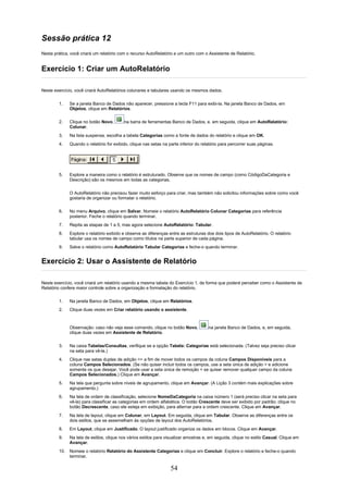 Sessão prática 12
Nesta prática, você criará um relatório com o recurso AutoRelatório e um outro com o Assistente de Relatório.


Exercício 1: Criar um AutoRelatório

Neste exercício, você criará AutoRelatórios colunares e tabulares usando os mesmos dados.


        1.    Se a janela Banco de Dados não aparecer, pressione a tecla F11 para exibi-la. Na janela Banco de Dados, em
              Objetos, clique em Relatórios.

        2.    Clique no botão Novo,       na barra de ferramentas Banco de Dados, e, em seguida, clique em AutoRelatório:
              Colunar.
        3.    Na lista suspensa, escolha a tabela Categorias como a fonte de dados do relatório e clique em OK.
        4.    Quando o relatório for exibido, clique nas setas na parte inferior do relatório para percorrer suas páginas.




        5.    Explore a maneira como o relatório é estruturado. Observe que os nomes de campo (como CódigoDaCategoria e
              Descrição) são os mesmos em todas as categorias.

              O AutoRelatório não precisou fazer muito esforço para criar, mas também não solicitou informações sobre como você
              gostaria de organizar ou formatar o relatório.

        6.    No menu Arquivo, clique em Salvar. Nomeie o relatório AutoRelatório Colunar Categorias para referência
              posterior. Feche o relatório quando terminar.
        7.    Repita as etapas de 1 a 5, mas agora selecione AutoRelatório: Tabular.
        8.    Explore o relatório exibido e observe as diferenças entre as estruturas dos dois tipos de AutoRelatório. O relatório
              tabular usa os nomes de campo como títulos na parte superior de cada página.
        9.    Salve o relatório como AutoRelatório Tabular Categorias e feche-o quando terminar.


Exercício 2: Usar o Assistente de Relatório

Neste exercício, você criará um relatório usando a mesma tabela do Exercício 1, de forma que poderá perceber como o Assistente de
Relatório confere maior controle sobre a organização e formatação do relatório.

        1.    Na janela Banco de Dados, em Objetos, clique em Relatórios.
        2.    Clique duas vezes em Criar relatório usando o assistente.



              Observação: caso não veja esse comando, clique no botão Novo,            na janela Banco de Dados, e, em seguida,
              clique duas vezes em Assistente de Relatório.


        3.    Na caixa Tabelas/Consultas, verifique se a opção Tabela: Categorias está selecionada. (Talvez seja preciso clicar
              na seta para vê-la.)
        4.    Clique nas setas duplas de adição >> a fim de mover todos os campos da coluna Campos Disponíveis para a
              coluna Campos Selecionados. (Se não quiser incluir todos os campos, use a seta única de adição > e adicione
              somente os que desejar. Você pode usar a seta única de remoção < se quiser remover qualquer campo da coluna
              Campos Selecionados.) Clique em Avançar.
        5.    Na tela que pergunta sobre níveis de agrupamento, clique em Avançar. (A Lição 3 contém mais explicações sobre
              agrupamento.)
        6.    Na tela de ordem de classificação, selecione NomeDaCategoria na caixa número 1 (será preciso clicar na seta para
              vê-la) para classificar as categorias em ordem alfabética. O botão Crescente deve ser exibido por padrão; clique no
              botão Decrescente, caso ele esteja em exibição, para alternar para a ordem crescente. Clique em Avançar.
        7.    Na tela de layout, clique em Colunar, em Layout. Em seguida, clique em Tabular. Observe as diferenças entre os
              dois estilos, que se assemelham às opções de layout dos AutoRelatórios.
        8.    Em Layout, clique em Justificado. O layout justificado organiza os dados em blocos. Clique em Avançar.
        9.    Na tela de estilos, clique nos vários estilos para visualizar amostras e, em seguida, clique no estilo Casual. Clique em
              Avançar.
        10. Nomeie o relatório Relatório do Assistente Categorias e clique em Concluir. Explore o relatório e feche-o quando
            terminar.

                                                                   54
 