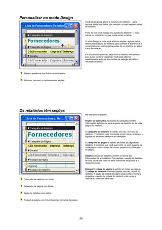 Personalizar no modo Design
                                                                  Você talvez queira alterar a estrutura do relatório — para
                                                                  agrupar dados por títulos, por exemplo, ou para separar partes
                                                                  do relatório.


                                                                  Pode ser que você deseje uma aparência diferente — mais
                                                                  casual ou compacta, ou usar novas cores ou letras.

                                                                  O modo Design é onde você adiciona seções, agrupa dados,
                                                                  define propriedades do relatório para controlar a aparência e o
                                                                  comportamento, redimensiona partes de um relatório ou altera
                                                                  a sua formatação.

                                                                  Em Visualizar Impressão, veja como o relatório será exibido
                                                                  para quem o estiver utilizando. Você pode alternar
                                                                  repetidamente entre os dois modos de exibição até obter o
                                                                  resultado desejado.




  Alterar a aparência dos títulos e outros textos.


  Adicionar, remover ou redimensionar seções.




Os relatórios têm seções
                                                                  Há três tipos de seções:

                                                                  Seções de cabeçalho As seções de cabeçalho contêm
                                                                  informações exibidas na parte superior do relatório ou de cada
                                                                  página do relatório.

                                                                  O cabeçalho do relatório é exibido uma vez, no início do
                                                                  relatório. O conteúdo mais importante (como nome, endereço e
                                                                  logotipo da empresa) pertence ao cabeçalho.

                                                                  O cabeçalho da página é exibido em todas as páginas do
                                                                  relatório. O conteúdo que você quer exibir na parte superior de
                                                                  cada página, como nomes de coluna, pertence ao cabeçalho
                                                                  da página.

                                                                  Detalhe A seção de detalhes contém a maioria das
                                                                  informações de um relatório. Por exemplo, a seção de detalhes
                                                                  de uma fatura lista todos os itens individuais adquiridos e o
                                                                  respectivo custo.

                                                                  Rodapé O rodapé da página é exibido em todas as páginas.
                                                                  O rodapé do relatório é exibido apenas uma vez, no fim do
                                                                  relatório. A seção de rodapé da página pode conter o número
                                                                  da página; a seção de rodapé do relatório pode conter a
  Cabeçalho de relatório com título                               conclusão, como um valor total.


  Cabeçalho de página com títulos


  Seção de detalhes com dados


  Rodapé de página com linha divisória e números de página




                                                             56
 