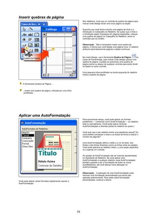 Inserir quebras de página
                                                                  Nos relatórios, você usa um controle de quebra de página para
                                                                  marcar onde deseja iniciar uma nova página na seção.

                                                                  Suponha que você tenha incluído uma página de título e a
                                                                  introdução no Cabeçalho do Relatório. Se quiser que o título e
                                                                  a introdução sejam impressos em páginas separadas, coloque
                                                                  uma quebra de página no Cabeçalho do Relatório, entre os
                                                                  controles que os contêm.

                                                                  Observação Não é necessário inserir uma quebra de
                                                                  página, a menos que você deseje uma página nova. O relatório
                                                                  atribuirá automaticamente páginas a dados contínuos.



                                                                  No modo Design, use a ferramenta Quebra de Página,          na
                                                                  Caixa de Ferramentas, para indicar onde deseja colocar uma
                                                                  quebra de página. Cuidado ao posicionar uma quebra de
                                                                  página acima ou abaixo de qualquer controle para evitar dividir
                                                                  os dados no outro controle.


                                                                  Uma pequena linha pontilhada na borda esquerda do relatório
                                                                  indica a quebra de página.



    A ferramenta Quebra de Página...


    ...insere uma quebra de página, indicada por uma linha
     pontilhada.




Aplicar uma AutoFormatação
                                                                  Para economizar tempo, você pode aplicar um formato
                                                                  predefinido — conhecido como AutoFormatação — ao relatório
                                                                  total ou parcialmente. (Você pode aplicar diversas
                                                                  AutoFormatações a diversas partes do relatório se quiser.)

                                                                  Você quer que o seu relatório tenha uma aparência casual? Ou
                                                                  você prefere compactar o texto e os títulos de forma a reduzir o
                                                                  número de páginas?


                                                                  Uma AutoFormatação define o estilo e a cor do texto, dos
                                                                  títulos e das linhas divisórias (como as linhas entre as seções).
                                                                  Você pode aplicá-la ao relatório inteiro, a uma seção específica
                                                                  ou a apenas um controle.

                                                                  As opções de AutoFormatação são as mesmas apresentadas
                                                                  no Assistente de Relatório. Se você aplicar uma
                                                                  AutoFormatação a qualquer relatório, essa AutoFormatação
                                                                  também passará a ser a formatação de todos os novos
                                                                  AutoRelatórios, até você efetuar outra alteração na
                                                                  AutoFormatação.

                                                                  Observação A aplicação de uma AutoFormatação pode
                                                                  remover uma formatação personalizada que tenha sido
                                                                  aplicada anteriormente. Para saber sobre formatação
                                                                  personalizada, continue a leitura.
Você pode aplicar vários formatos rapidamente usando a
AutoFormatação.




                                                             58
 